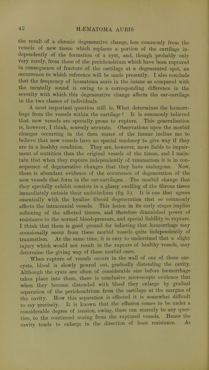 the result of a chronic degenerative change, less commonly from the vessels of new tissue which replaces a portion of the cartilage in- dependently of the formation of a cyst, and, though probably only very rarely, from those of the perichondrium which have been ruptured in consequence of fracture of the cartilage at a degenerated spot, an occurrence to which reference will be made presently. I also conclude that the frequency of lia3matoma auris in the insane as compared with the mentally sound is owing to a corresponding difference in the severity with which this degenerative change affects the ear-cartilage in the two classes of individuals. A most important question still is, What determines the haemorr- hage from the vessels within the cartilage ? It is commonly believed that new vessels are specially prone to rupture. This generalisation is, however, I think, scarcely accurate. Observations upon the morbid changes occurring in the dura mater of the insane incline me to believe that new vessels have no special tendency to give way if they are in a healthy condition. They are, however, more liable to impair- ment of nutrition than the original vessels of the tissue, and I main- tain that when they rupture independently of traumatism it is in con- sequence of degenerative changes that they have undergone. Now, there is abundant evidence of the occurrence of degeneration of the new vessels that form in the ear-cartilages. The morbid change that they specially exhibit consists in a glassy swelling of the fibrous tissue immediately outside their endothelium (fig. 5). It is one that agrees essentially with the hyaline fibroid degeneration that so commonly affects the intracranial vessels. This lesion in its early stages implies softening of the affected tissues, and therefore diminished power of resistance to the normal blood-pressure, and special liability to rupture. I think that there is good ground for believing that haemorrhage may occasionally occur from these morbid vessels quite independently of traumatism. At the same time, it is easy to understand that a slight injury which would not result in the rupture of healthy vessels, may determine the giving way of these morbid ones. When rupture of vessels occurs in the wall of one of these ear- cysts, blood is slowly poured out, gradually distending the cavity. Although the cysts are often of considerable size before hemorrhage takes place into them, there is conclusive microscopic evidence that when they become distended with blood they enlarge by gradual separation of the perichondrium from the cartilage at the margins of the cavity. How this separation is effected it is somewhat difficult to say precisely. It is known that the effusion comes to be under a considerable degree of tension, owing, there can scarcely be any ques- tion, to the continued oozing from the ruptured vessels. Hence the cavity tends to enlarge in the direction of least resistance. As