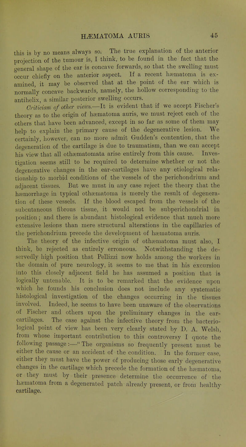 this is by no means always so. The true explanation of the anterior projection of the tumour is, I think, to be found in the fact that the treneral shape of the ear is concave forwards, so that the swelling must occur chiefly on the anterior aspect. If a recent hciematoma is ex- amined, it may be observed that at the point of the ear which is normally concave backwards, namely, the hollow corresponding to the antihelix, a similar posterior swelling occurs. Criticism of other vieivs.—It is evident that if we accept Fischer's theory as to the origin of ha3matoma auris, we must reject each of the others that have been advanced, except in so far as some of them may help to explain the primary cause of the degenerative lesion. We certainly, however, can no more admit G-udden's contention, that the degeneration of the cartilage is due to traumatism, than we can accept his view that all otha3matomata arise entirely from this cause. Inves- tigation seems still to be required to determine whether or not the degenerative changes in the ear-cartilages have any etiological rela- tionship to morbid conditions of the vessels of the perichondrium and adjacent tissues. But we must in any case reject the theory that the h£emorrhage in typical oth?ematoma is merely the result of degenera- tion of these vessels. If the blood escaped from the vessels of the subcutaneous fibrous tissue, it would not be subperichondrial in position; and there is abundant histological evidence that much more extensive lesions than mere structural alterations in the capillaries of the perichondrium precede the development of haematoma auris. The theory of the infective origin of othaematoma must also, I think, be rejected as entirely erroneous. Notwithstanding the de- servedly high position that Pellizzi now holds among the workers in the domain of pure neurology, it seems to me that in his excursion into this closely adjacent field he has assumed a position that is logically untenable. It is to be remarked that the evidence upon which he founds his conclusion does not include any systematic histological investigation of the changes occurring in the tissues involved. Indeed, he seems to have been unaware of the observations of Fischer and others upon the preliminary changes in the ear- cartilages. The case against the infective theory from the bacterio- logical point of view has been very clearly stated by D. A. Welsh, from whose important contribution to this controversy I quote the following passage:—The organisms so frequently present must be either the cause or an accident of the condition. In the former case, either they must have the power of producing those early degenerative changes in the cartilage which precede the formation of the h^ematoma, or they must by their presence determine the occurrence of the haematoma from a degenerated patch already present, or from healthy cartilage.