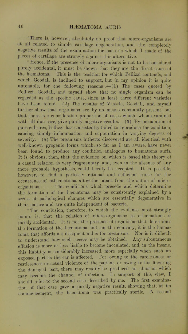  There is, however, absolutely no proof that micro-organisms are at all related to simple cartilage degeneration, and the completely negative results of the examination for bacteria which I made of the pieces of cartilage are strongly against this alternative.  Hence, if the presence of micro-organisms is not to be considered purely accidental, it must be shown that they are the direct cause of the hiematoma. This is the position for which Pellizzi contends, and which Goodall is inclined to support, but in my opinion it is quite untenable, for the following reasons :—(1) The cases quoted by Pellizzi, Goodall, and myself show that no single organism can be regarded as the specific cause, since at least three different varieties have been found. (2) The results of Vassale, Goodall, and myself further show that organisms are by no means constantly present, but that there is a considerable proportion of cases which, when examined with all due care, give purely negative results. (3) By inoculation of pure cultures, Pellizzi has consistently failed to reproduce the condition, causing simply inflammation and suppuration in varying degrees of severity. (4) The organisms hitherto discovered are all identical with well-known pyogenic forms which, so far as I am aware, have never been found to produce any condition analogous to hiematoma auris. It is obvious, then, that the evidence on which is based this theory of a casual relation is very fragmentary, and, even in the absence of any more probable hypothesis, could hardly be accepted. It is possible, however, to find a perfectly rational and sufficient cause for the occurrence of othsematoma altogether apart from the action of micro- organisms. . . . The conditions which precede and which determine the formation of the hseniatoma may be consistently explained by a series of pathological changes which are essentially degenerative in their nature and are quite independent of bacteria.  The conclusion, therefore, to which the evidence most strongly points is, that the relation of micro-organisms to othsematoma is purely accidental. It is not the presence of organisms that determines the formation of the h£ematoma, but, on the contrary, it is the hsema- toma that affords a subsequent nidus for organisms. Nor is it difficult to understand how such access may be obtained. Any subcutaneous effusion is more or less liable to become inoculated, and, in the insane, this liability is considerably increased, more especially when such an exposed part as the ear is affected. For, owing to the carelessness or restlessness or actual violence of the patient, or owing to his fingering the damaged part, there may readily be produced an abrasion which may become the channel of infection. In support of this view, I should refer to the second case described by me. The first examina- tion of that case gave a purely negative result, showing that, at its commencement, the hsematoma was practically sterile. A second