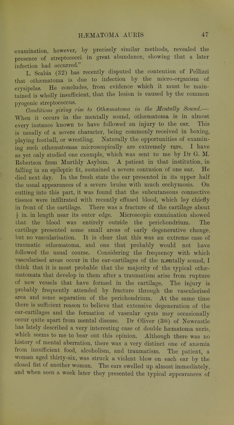 examination, however, by precisely similar methods, revealed the presence of streptococci in great abundance, showing that a later infection had occurred. L. Scabia (32) has recently disputed the contention of Pellizzi that oth£fimatoma is due to infection by the micro-organism of erysipelas. He concludes, from evidence which it must be main- tained is wholly insufficient, that the lesion is caused by the common pyogenic streptococcus. Conditions giving rise to Othcematoma in the Mentally Sound.— When it occurs in the mentally sound, othgematoma is in almost every instance known to have followed an injury to the ear. This is usually of a severe character, being commonly received in boxing, playing football, or wrestling. Naturally the opportunities of examin- ing such othasmatomas microscopically are extremely rare. I have as yet only studied one example, which was sent to me by Dr G. M. EolDertson from Murthly Asylum. A patient in that institution, in falling in an epileptic fit, sustained a severe contusion of one ear. He died next day. In the fresh state the ear presented in its upper half the usual appearances of a severe bruise with much ecchymosis. On cutting into this part, it was found that the subcutaneous connective tissues were infiltrated with recently effused blood, which lay chiefly in front of the cartilage. There was a fracture of the cartilage about ^ in. in length near its outer edge. Microscopic examination showed that the blood was entirely outside the perichondrium. The cartilage presented some small areas of early degenerative change, but no vascularisation. It is clear that this was an extreme case of traumatic othsematoma, and one that probably would not have followed the usual course. Considering the frequency with which vascularised areas occur in the ear-cartilages of the mentally sound, I think that it is most probable that the majority of the typical othse- matomata that develop in them after a traumatism arise from rupture of new vessels that have formed in the cartilage. The injury is probably frequently attended by fracture through the vascularised area and some separation of the perichondrium. At the same time there is sufficient reason to believe that extensive degeneration of the ear-cartilages and the formation of vascular cysts may occasionally occur quite apart from mental disease. Dr Oliver (30) of Newcastle has lately described a very interesting case of double ha^matoma auris, which seems to me to bear out this opinion. Although there was no history of mental aberration, there was a very distinct one of antemia from insufficient food, alcoholism, and traumatism. The patient, a woman aged thirty-six, was struck a violent blow on each ear by the closed fist of another woman. The ears swelled up almost immediately, and when seen a week later they presented the typical appearances of