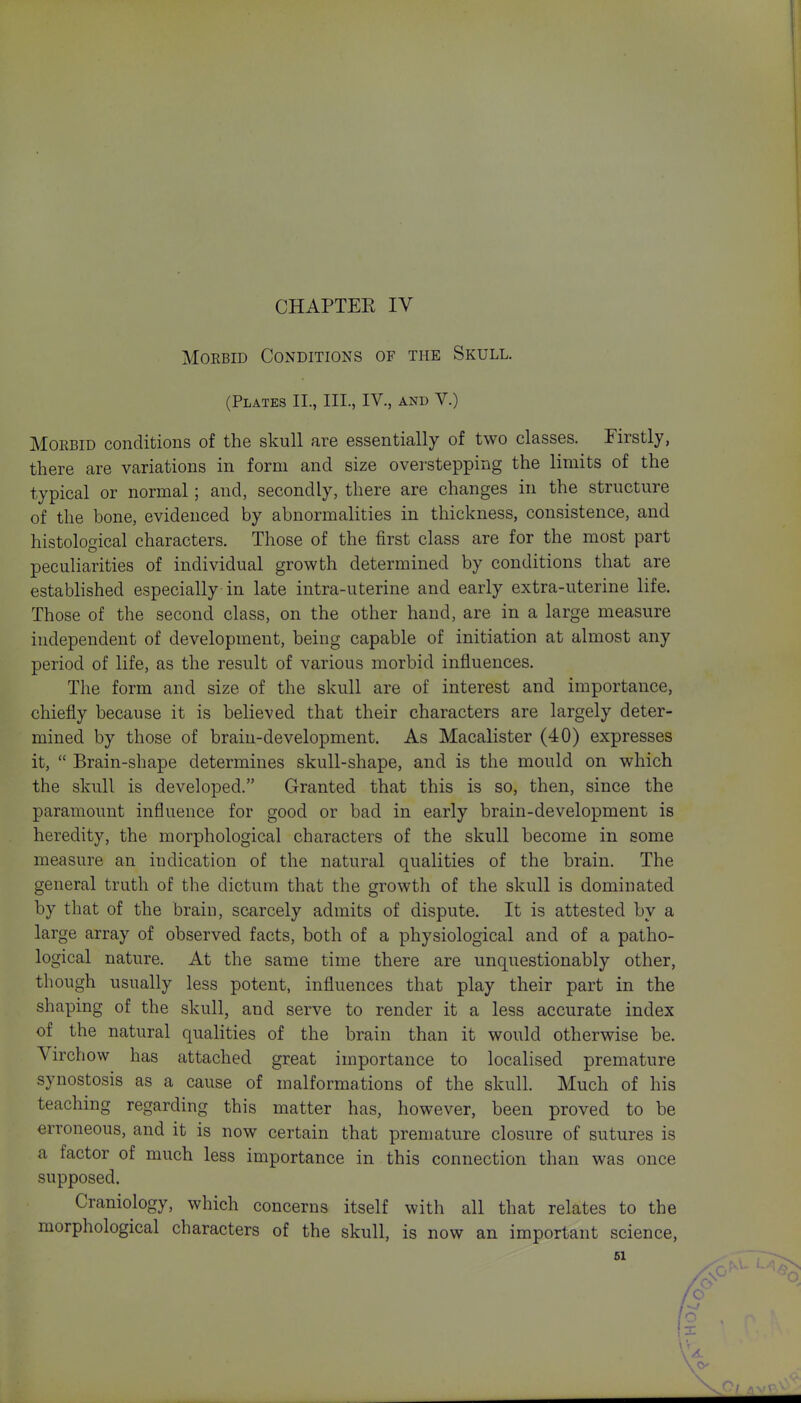 CHAPTEK IV Morbid Conditions of the Skull. (Plates IL, III., IV., and V.) MoEBiD conditions of the skull are essentially of two classes. Firstly, there are variations in form and size overstepping the limits of the typical or normal; and, secondly, there are changes in the structure of the bone, evidenced by abnormalities in thickness, consistence, and histolocrical characters. Those of the first class are for the most part peculiarities of individual growth determined by conditions that are estabhshed especially in late intra-uterine and early extra-uterine life. Those of the second class, on the other hand, are in a large measure independent of development, being capable of initiation at almost any period of life, as the result of various morbid influences. The form and size of the skull are of interest and importance, chiefly because it is believed that their characters are largely deter- mined by those of brain-development. As Macalister (40) expresses it,  Brain-shape determines skull-shape, and is the mould on which the skull is developed. Granted that this is so, then, since the paramount influence for good or bad in early brain-development is heredity, the morphological characters of the skull become in some measure an indication of the natural qualities of the brain. The general truth of the dictum that the growth of the skull is dominated by that of the brain, scarcely admits of dispute. It is attested by a large array of observed facts, both of a physiological and of a patho- logical nature. At the same time there are unquestionably other, though usually less potent, influences that play their part in the shaping of the skull, and serve to render it a less accurate index of the natural qualities of the brain than it would otherwise be. Yirchow has attached great importance to localised premature synostosis as a cause of malformations of the skull. Much of his teaching regarding this matter has, however, been proved to be erroneous, and it is now certain that premature closure of sutures is a factor of much less importance in this connection than was once supposed. Craniology, which concerns itself with all that relates to the morphological characters of the skull, is now an important science,