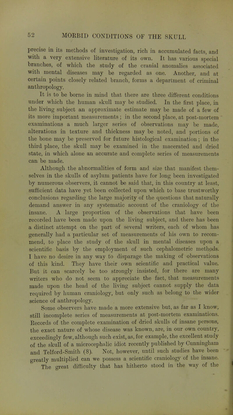 precise in its mefchods of investigation, rich in accumulated facts, and with a very extensive literature of its own. It has various special branches, of which the study of the cranial anomalies associated with mental diseases may be regarded as one. Another, and at certain points closely related branch, forms a department of criminal anthropology. It is to be borne in mind that there are three different conditions under which the human skull may be studied. In the first place, in the living subject an approximate estimate may be made of a few of its more important measurements ; in the second place, at post-mortem examinations a much larger series of observations may be made, alterations in texture and thickness may be noted, and portions of the bone may be preserved for future histological examination; in the third place, the skull may be examined in the macerated and dried state, in which alone an accurate and complete series of measurements can be made. Although the abnormalities of form and size that manifest them- selves in the skulls of asylum patients have for long been investigated by numerous observers, it cannot be said that, in this country at least, sufhcient data have yet been collected upon which to base trustworthy conclusions regarding the large majority of the questions that naturally demand answer in any systematic account of the craniology of the insane. A large proportion of the observations that have been recorded have been made upon the living subject, and there has been a distinct attempt on the part of several writers, each of whom has generally had a particular set of measurements of his own to recom- mend, to place the study of the skull in mental diseases upon a scientific basis by the employment of such cephalometric methods. I have no desire in any way to disparage the making of observations of this kind. They have their own scientific and practical value. But it can scarcely be too strongly insisted, for there are many writers who do not seem to appreciate the fact, that measurements made upon the head of the living subject cannot supply the data required by human craniology, but only such as belong to the wider science of anthropology. Some observers have made a more extensive but, as far as I know, still incomplete series of measurements at post-mortem examinations. Eecords of the complete examination of dried skulls of insane persoxis, the exact nature of whose disease was known, are, in our own country, exceedingly few, although such exist, as, for example, the excellent study of the skull of a microcephalic idiot recently published by Cunningham and Telford-Smith (8). Not, however, until such studies have been greatly multiplied can we possess a scientific craniology of the insane. The great difficulty that has hitherto stood in the way of the