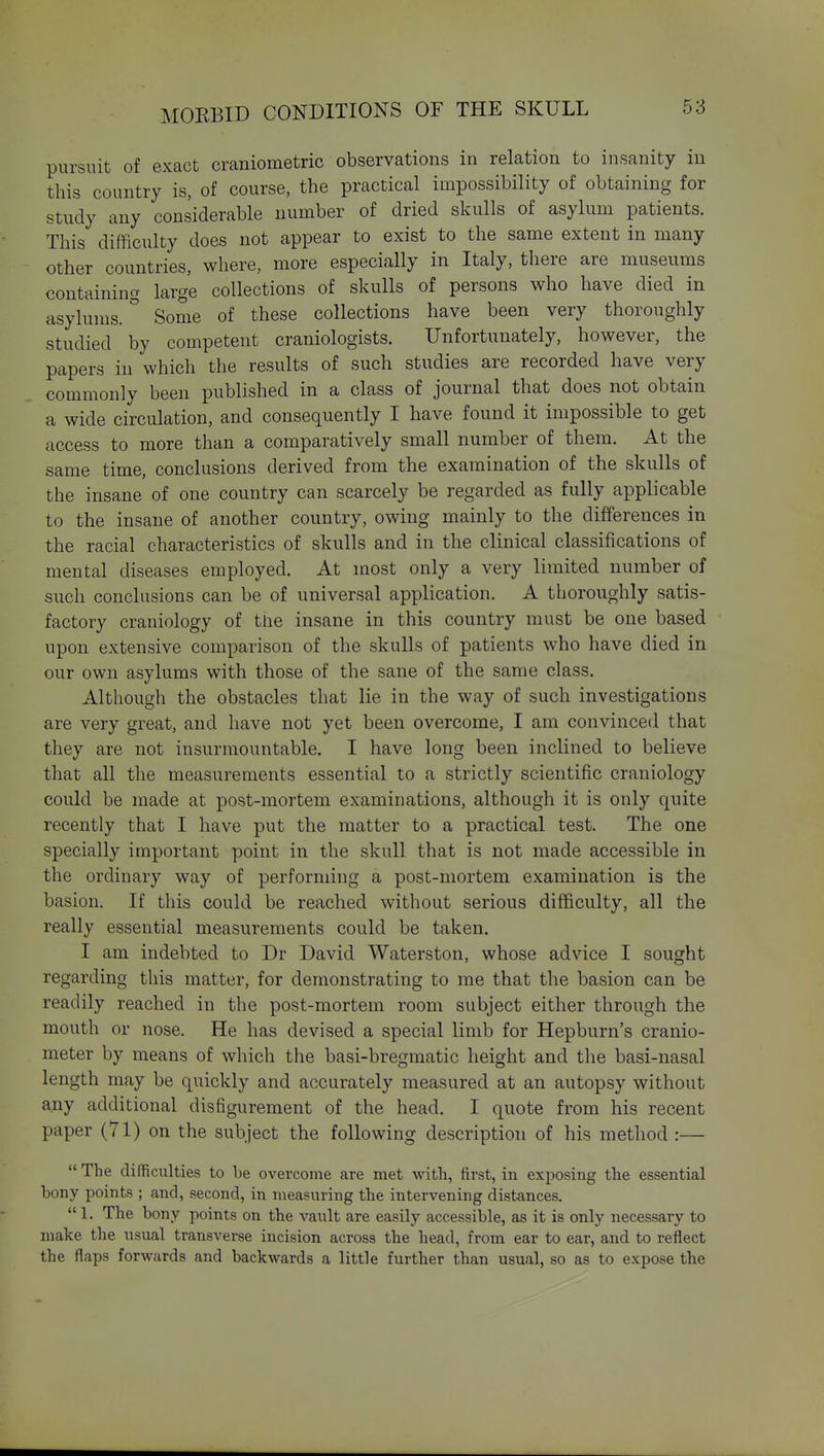 pursuit of exact craniometric observations in relation to insanity in this country is, of course, the practical impossibility of obtaining for study any considerable number of dried skulls of asylum patients. This difficulty does not appear to exist to the same extent in many other countries, where, more especially in Italy, there are museums containing large collections of skulls of persons who have died in asylums. Some of these collections have been very thoroughly studied by competent craniologists. Unfortunately, however, the papers in which the results of such studies are recorded have very commonly been published in a class of journal that does not obtain a wide circulation, and consequently I have found it impossible to get access to more than a comparatively small number of them. At the same time, conclusions derived from the examination of the skulls of the insane of one country can scarcely be regarded as fully applicable to the insane of another country, owing mainly to the differences in the racial characteristics of skulls and in the clinical classifications of mental diseases employed. At most only a very limited number of such conclusions can be of universal application. A thoroughly satis- factory craniology of the insane in this country must be one based upon extensive comparison of the skulls of patients who have died in our own asylums with those of the sane of the same class. Although the obstacles that lie in the way of such investigations are very great, and have not yet been overcome, I am convinced that they are not insurmountable. I have long been inclined to believe that all the measurements essential to a strictly scientific craniology could be made at post-mortem examinations, although it is only quite recently that I have put the matter to a practical test. The one specially important point in the skull that is not made accessible in the ordinary way of performing a post-mortem examination is the basion. If this could be reached without serious difficulty, all the really essential measurements could be taken. I am indebted to Dr David Waterston, whose advice I sought regarding this matter, for demonstrating to me that the basion can be readily reached in the post-mortem room subject either through the mouth or nose. He has devised a special limb for Hepburn's cranio- meter by means of which the basi-bregmatic height and the basi-nasal length may be quickly and accurately measured at an autopsy without any additional disfigurement of the head. I quote from his recent paper (71) on the subject the following description of his method :—  The difficulties to be overcome are met with, first, in exposing the essential bony points ; and, second, in measuring the intervening distances.  1. The bony points on the vault are easily accessible, as it is only necessary to make the usual transverse incision across the head, from ear to ear, and to reflect the flaps forwards and backwards a little further than usual, so as to expose the