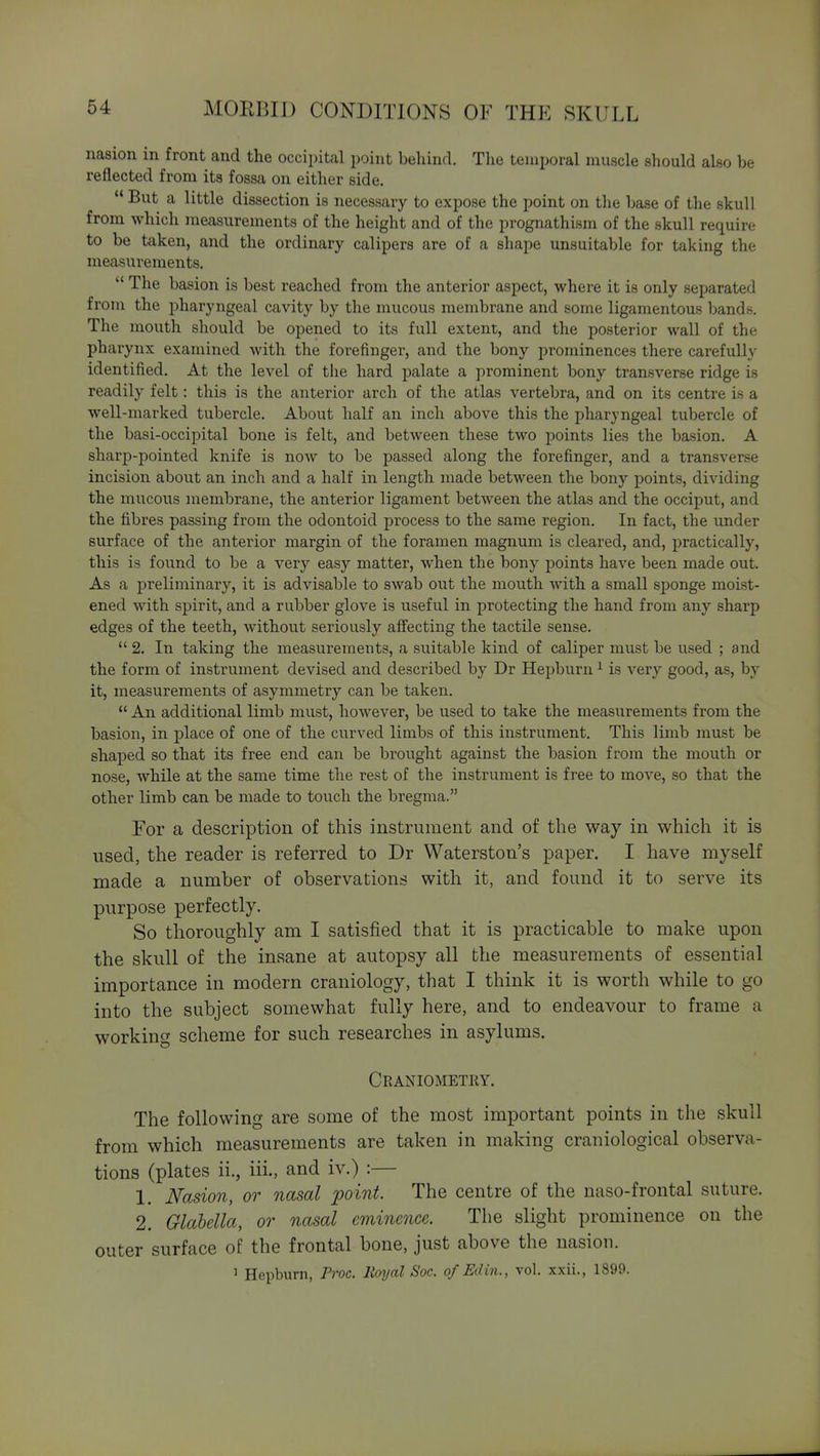 nasion in front and the occipital point behind. The temporal muscle should also be reflected from its fossa on either side. *' But a little dissection is necessary to expose the point on the base of the skull from which measurements of the height and of the prognathism of the skull require to be taken, and the ordinary calipers are of a shape unsuitable for taking the measurements.  The basion is best reached from the anterior aspect, where it is only separated from the pharyngeal cavity by the mucous membrane and some ligamentous bands. The mouth should be opened to its full extent, and the posterior wall of the pharynx examined with the forefinger, and the bony prominences there carefully identified. At the level of the hard palate a prominent bony transverse ridge is readily felt: this is the anterior arch of the atlas vertebra, and on its centre is a well-marked tubercle. About half an inch above this the pharyngeal tubercle of the basi-occipital bone is felt, and between these two points lies the basion. A sharp-pointed knife is now to be passed along the forefinger, and a transverse incision about an inch and a half in length made between the bony points, dividing the mucous membrane, the anterior ligament between the atlas and the occiput, and the fibres passing from the odontoid process to the same region. In fact, the under surface of the anterior margin of the foramen magnum is cleared, and, practically, this is found to be a very easy matter, when the bony points have been made out. As a preliminary, it is advisable to swab out the mouth with a small sponge moist- ened with spirit, and a rubber glove is useful in protecting the hand from any sharp edges of the teeth, without seriously aff'ecting the tactile sense.  2. In taking the measurements, a suitable kind of caliper must be used ; and the form of instrument devised and described by Dr Hepburn ^ is very good, as, by it, measurements of asymmetry can be taken.  An additional limb must, however, be used to take the measurements from the basion, in place of one of the curved limbs of this instrument. This limb must be shaped so that its free end can be brought against the basion from the mouth or nose, while at the same time the rest of the instrument is free to move, so that the other limb can be made to touch the bregma. Eor a description of this instrument and of the way in which it is used, the reader is referred to Dr Waterston's paper. I have myself made a number of observations with it, and found it to serve its purpose perfectly. So thoroughly am I satisfied that it is practicable to make upon the skull of the insane at autopsy all the measurements of essential importance in modern craniology, that I think it is worth while to go into the subject somewhat fully here, and to endeavour to frame a working scheme for such researches in asylums. Craniometry. The following are some of the most important points in the skull from which measurements are taken in making craniological observa- tions (plates ii., iii., and iv.) :— 1. Nasion, or nasal jpoint. The centre of the naso-frontal suture. 2. Glabella, or nasal eminence. The slight prominence on the outer surface of the frontal bone, just above the nasion. 1 Hepburn, Proc. Royal Soc. of Edin., vol. xxii., 1899.