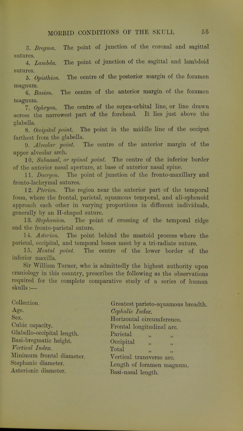 3. Bregma. The point of junction of the coronal and sagittal sutures. 4. Lamlda. The point of junction of the sagittal and lambdoid sutures. 5. Opisthion. The centre of the posterior margin of the foramen magnum. 6. Basion. The centre of the anterior margin of the foramen magnum. 7. Ophryon. The centre of the supra-orbital line, or line drawn across the narrowest part of the forehead. It lies just above the glabella. 8. Occipital point. The point in the middle line of the occiput farthest from the glabella. 9. Alveolar point. The centre of the anterior margin of the iipper alveolar arch. 10. Siibnasal, or spinal point. The centre of the inferior border of the anterior nasal aperture, at base of anterior nasal spine. 11. Dacryon. The point of junction of the fronto-maxillary and fronto-lachrymal sutures. 12. Pterion. The region near the anterior part of the temporal fossa, where the frontal, parietal, squamous temporal, and ali-sphenoid approach each other in varying proportions in different individuals, generally by an H-shaped suture. 13. iStephanion. The point of crossing of the temporal ridge and the fronto-parietal suture. 14. Astci'io7i. The point behind the mastoid process where the parietal, occipital, and temporal bones meet by a tri-radiate suture. 15. Mental point. The centre of the lower border of the inferior maxilla. Sir William Turner, who is admittedly the highest authority upon craniology in this country, prescribes the following as the observations required for the complete comparative study of a series of human skulls:— Collection. Age. Sex. Cubic capacity. Glabello-occipital length. Basi-bregmatic height. Vertical Index. Minimum frontal diameter. Stephanie diameter. Asterionic diameter. Greatest parieto-squamous breadth. Cephalic Index. Horizontal circumference. Frontal longitudinal arc. Parietal „ „ Occipital „ „ Total Vertical transverse arc. Length of foramen magnum. Basi-nasal length.
