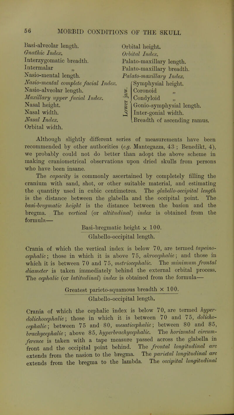 liasi-alveolar length. Orbital height. Gnathic Index. Orbital Index. Interzygomatic breadth. Palato-maxillary length. Intermalar „ Palato-maxillary breadth Nasio-mental length. Palato-maxillary Index. Nasio-mental complete facial Index. Nasio-alveolar length. ^ Maxillary upjper facial Index. Nasal height. g Nasal width. ^ Nasal Index. Orbital width. Symphysial height. Coronoid „ Condyloid „ Gonio-symphysial length. Inter-gonial width. .Breadth of ascending ramus. Although slightly different series of measurements have been recommended by other authorities {e.g. Mantegazza, 43 ; Benedikt, 4), we probably could not do better than adopt the above scheme in making craniometrical observations upon dried skulls from persons who have been insane. The capacity is commonly ascertained by completely filling the cranium with sand, shot, or other suitable material, and estimating the quantity used in cubic centimetres. The glahello-occipital length is the distance between the glabella and the occipital point. The hasi-hregmatic height is the distance between the basion and the bregma. The vertical (or altitudinal) index is obtained from the formula— Basi-bregmatic height x 100. Glabello-occipital length. Crania of which the vertical index is below 70, are termed tapeino- cephalic; those in which it is above 75, akrocephalic; and those in which it is between 70 and 75, metriocephalic. The minimum frontal diameter is taken immediately behind the external orbital process. The cephalic (or latitudinal) index is obtained from the formula— Greatest parieto-squamous breadth X 100. Glabello-occipital length. Crania of which the cephalic index is below 70, are termed hyper- dolichocephalic; those in which it is between 70 and 75, dolicho- cephalic, between 75 and 80, mesaticephalic; between 80 and 85, hrachycephalic; above 85, hyperhr achy cephalic. ThQ horizontal circum- ference is taken with a tape measure passed across the glabella in front and the occipital point behind. The frontal longitudinal arc extends from the nasion to the bregma. The parietal longitudinal arc extends from the bregma to the lambda. The occipital longitudinal