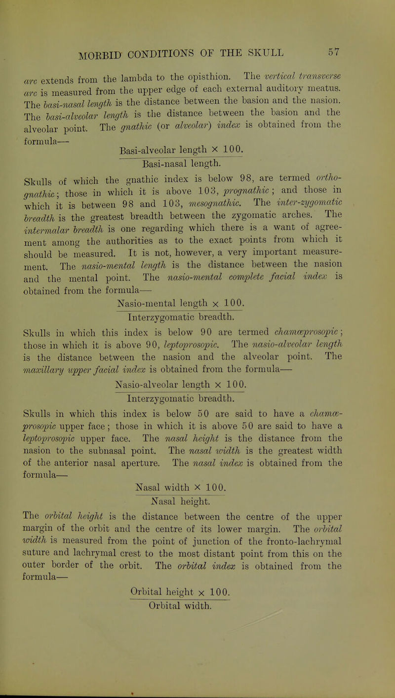 arc extends from the lambda to the opisthion. The vertical transverse arc is measured from the upper edge of each external auditory meatus. The hasi-nasal length is the distance between the basion and the nasion. The lasi-alveolar length is the distance between the basion and the alveolar point. The gnathic (or alveolar) index is obtained from the formula— Basi-alveolar length X 100. Basi-nasal length. Skulls of which the gnathic index is below 98, are termed ortho- gnathic; those in which it is above 1 OS, prognathic ; and those in which it is between 98 and 103, mesognathic. The inter-zygomatic Ireadth is the greatest breadth between the zygomatic arches. The intermalar Ireadth is one regarding which there is a want of agree- ment among the authorities as to the exact points from which it should be measured. It is not, however, a very important measure- ment. The nasio-mental length is the distance between the nasion and the mental point. The nasio-mental complete facial index is obtained from the formula— Nasio-mental length x 100. Interzygomatic breadth. Skulls in which this index is below 90 are termed chamceprosopic ] those in which it is above 90, leptoprosopic. The nasio-alveolar length is the distance between the nasion and the alveolar point. The maxillary upper facial index is obtained from the formula— Nasio-alveolar length x 100. Interzygomatic breadth. Skulls in which this index is below 50 are said to have a chamce- prosopic upper face; those in which it is above 5 0 are said to have a leptoprosopic upper face. The nasal height is the distance from the nasion to the subnasal point. The nasal luidth is the greatest width of the anterior nasal aperture. The nasal index is obtained from the formula— Nasal width X 100. Nasal height. The orlital height is the distance between the centre of the upper margin of the orbit and the centre of its lower margin. The oi-hital width is measured from the point of junction of the fronto-lachrymal suture and lachrymal crest to the most distant point from this on the outer border of the orbit. The orhital index is obtained from the formula— Orbital height x 100. Orbital width.