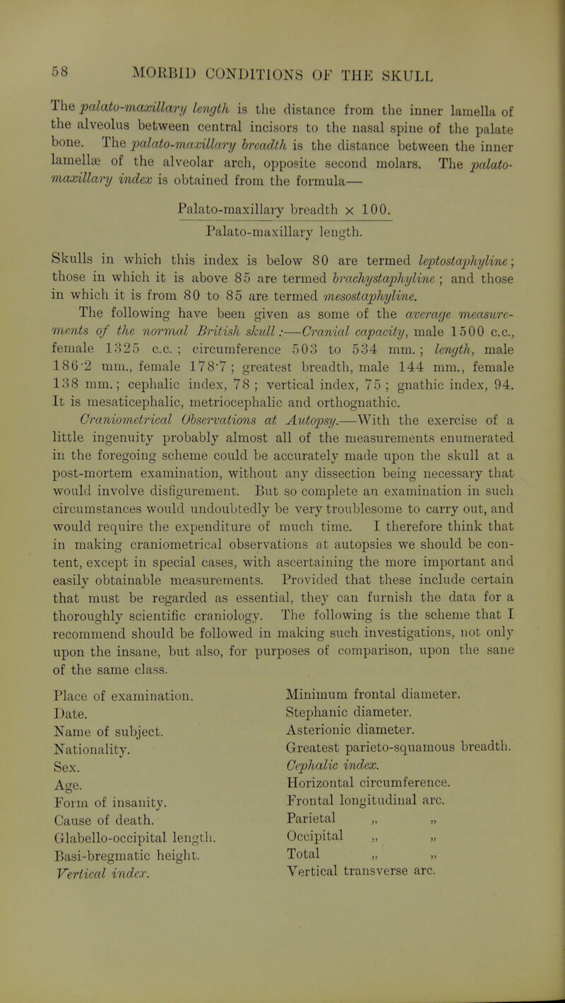 The palatu-maxillarij length is the distance from the inner lamella of the alveolus between central incisors to the nasal spine of the palate bone. The palato-maxillary breadth is the distance between the inner lamellae of the alveolar arch, opposite second molars. The palato- mcuxillary index is obtained from the formula— Palato-maxillary breadth x 100. Palato-maxillary length. Skulls in which this index is below 80 are termed leptostaphyline; those in which it is above 85 are termed hrachystaphyline ; and those in which it is from 80 to 85 are termed mesostaphyline. The following have been given as some of the average measure- ments of the normal British skull:—Cranial capacity, male 1500 c.c, female 1325 c.c. ; circumference 503 to 534 mm. ; length, male 186-2 mm., female 178-7; greatest breadth, male 144 mm., female 138 mm.; cephalic index, 78 ; vertical index, 75 ; gnathic index, 94. It is mesaticephalic, metriocephalic and orthognathic. Craniometrical Observations at Autopsy.—With the exercise of a little ingenuity probably almost all of the measurements enumerated in the foregoing scheme could be accurately made upon the skull at a post-mortem examination, without any dissection being necessary that would involve disfigurement. But so complete an examination in such circumstances would undoubtedly be very troublesome to carry out, and would require the expenditure of much time. I therefore think that in making craniometrical observations at autopsies we should be con- tent, except in special cases, with ascertaining the more important and easily obtainable measurements. Provided that these include certain that must be regarded as essential, they can furnish the data for a thoroughly scientific craniology. The following is the scheme that I recommend should be followed in making such investigations, not only upon the insane, but also, for purposes of comparison, upon the sane of the same class. Place of examination. Date. Name of subject. Nationality. Sex. Age. Form of insanity. Cause of death. Glabello-occipital lengtli. Basi-bregmatic height. Vertical index. Minimum frontal diameter. Stephanie diameter. Asterionic diameter. Greatest parieto-squamous breadth. Cephalic index. Horizontal circumference. Frontal longitudinal arc. Parietal „ „ Occipital „ „ Total Vertical transverse arc.