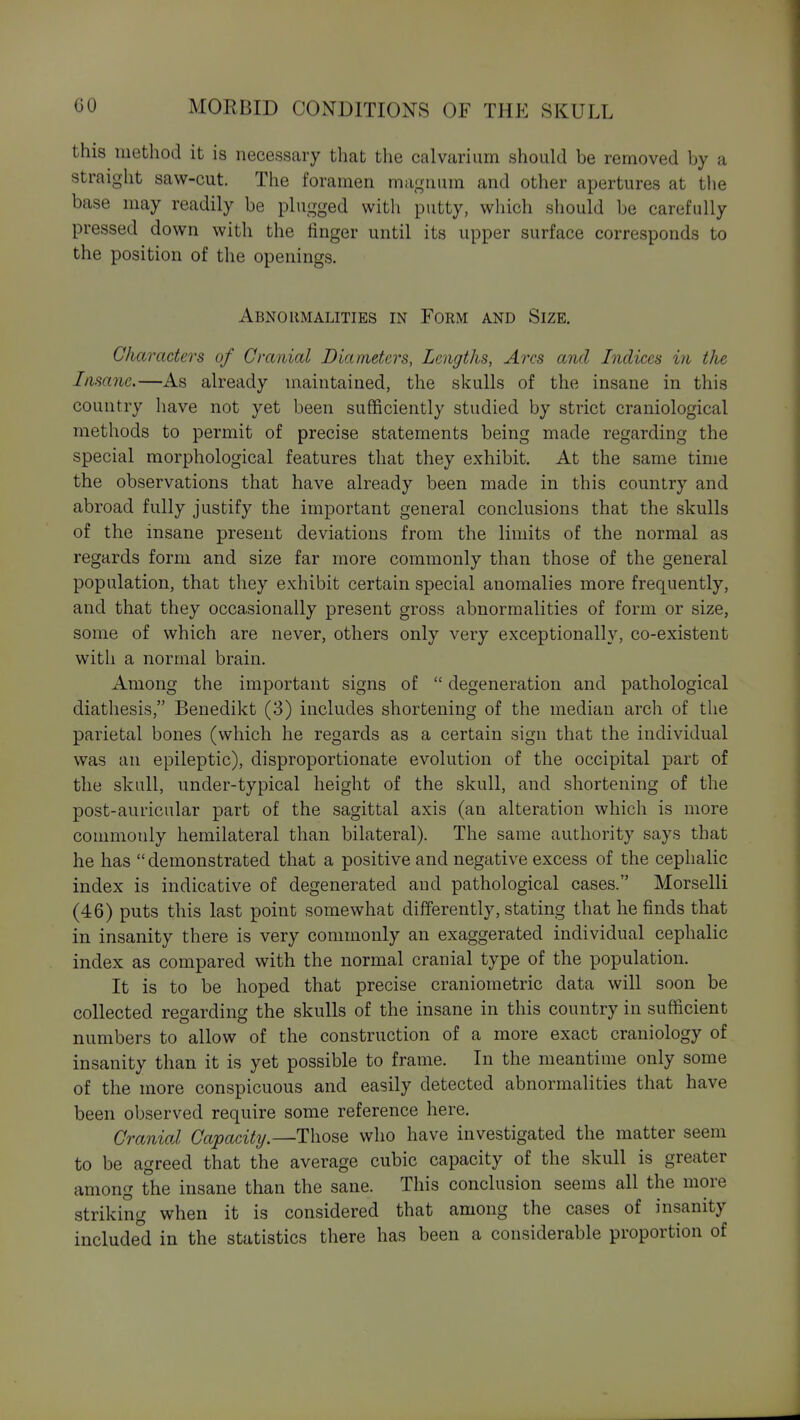 this method it is necessary that the calvarium should be removed by a straight saw-cut. The foramen magnum and other apertures at the base may readily be plugged with putty, which should be carefully pressed down with the linger until its upper surface corresponds to the position of the openings. Abnormalities in Form and Size. Characters of Cranial Diameters, Lengths, Arcs and Indices in the Insane.—As already maintained, the skulls of the insane in this country have not yet been suflficiently studied by strict craniological methods to permit of precise statements being made regarding the special morphological features that they exhibit. At the same time the observations that have already been made in this country and abroad fully justify the important general conclusions that the skulls of the insane present deviations from the limits of the normal as regards form and size far more commonly than those of the general population, that they exhibit certain special anomalies more frequently, and that they occasionally present gross abnormalities of form or size, some of which are never, others only very exceptionally, co-existent with a normal brain. Among the important signs of  degeneration and pathological diathesis, Benedikt (3) includes shortening of the median arch of the parietal bones (which he regards as a certain sign that the individual was an epileptic), disproportionate evolution of the occipital part of the skull, under-typical height of the skull, and shortening of the post-auricular part of the sagittal axis (an alteration which is more commonly hemilateral than bilateral). The same authority says that he has  demonstrated that a positive and negative excess of the cephalic index is indicative of degenerated and pathological cases. Morselli (46) puts this last point somewhat differently, stating that he finds that in insanity there is very commonly an exaggerated individual cephalic index as compared with the normal cranial type of the population. It is to be hoped that precise craniometric data will soon be collected regarding the skulls of the insane in this country in sufficient numbers to allow of the construction of a more exact craniology of insanity than it is yet possible to frame. In the meantime only some of the more conspicuous and easily detected abnormalities that have been observed require some reference here. Cranial Capacitij.—Those who have investigated the matter seem to be agreed that the average cubic capacity of the skull is greater among the insane than the sane. This conclusion seems all the more striking when it is considered that among the cases of insanity included in the statistics there has been a considerable proportion of