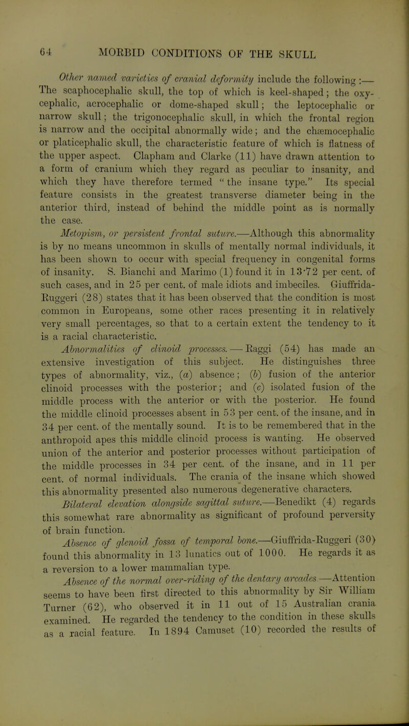 Other named varieties of cranial deformity include the following : The scaphocephalic skull, the top of which is keel-shaped; the oxy- cephalic, acrocephalic or dome-shaped skull; the leptocephalic or narrow skull; the trigonocephalic skull, in which the frontal region is narrow and the occipital abnormally wide; and the chaemocephalic or platicephalic skull, the characteristic feature of which is flatness of the upper aspect. Clapham and Clarke (11) have drawn attention to a form of cranium which they regard as peculiar to insanity, and which they have therefore termed  the insane type. Its special feature consists in the greatest transverse diameter being in the anterior third, instead of behind the middle point as is normally the case. Metopism, or persistent frontal suture.—Although this abnormality is by no means uncommon in skulls of mentally normal individuals, it has been shown to occur with special frequency in congenital forms of insanity, S. Bianchi and Marimo (1) found it in 13'72 per cent, of such cases, and in 2 5 per cent, of male idiots and imbeciles. Giuffrida- Ruggeri (28) states that it has been observed that the condition is most common in Europeans, some other races presenting it in relatively very small percentages, so that to a certain extent the tendency to it is a racial characteristic. Ahnormalities of clinoid pivcesses. — Raggi (54) has made an extensive investigation of this subject. He distinguishes three types of abnormality, viz., (a) absence; (&) fusion of the anterior clinoid processes with the posterior; and (c) isolated fusion of the middle process with the anterior or with the posterior. He found the middle clinoid processes absent in 5 3 per cent, of the insane, and in 34 per cent, of the mentally sound. It is to be remembered that in the anthropoid apes this middle clinoid process is wanting. He observed union of the anterior and posterior processes without participation of the middle processes in 34 per cent, of the insane, and in 11 per cent, of normal individuals. The crania_ of the insane which showed this abnormality presented also numerous degenerative characters. Bilateral elevation alongside sagittal suture.—Benedikt (4) regards this somewhat rare abnormality as significant of profound perversity of brain function. Absence of glenoid fossa of temporal bone.—Giuffrida-Ruggeri (30) found this abnormality in 13 lunatics out of 1000. He regards it as a reversion to a lower mammalian type. Absence of the normal over-riding of the dentary arcades—Attention seems to have been first directed to this abnormality by Sir William Turner (62), who observed it in 11 out of 15 Australian crania examined. He regarded the tendency to the condition in these skulls as a racial feature. In 1894 Camuset (10) recorded the results of