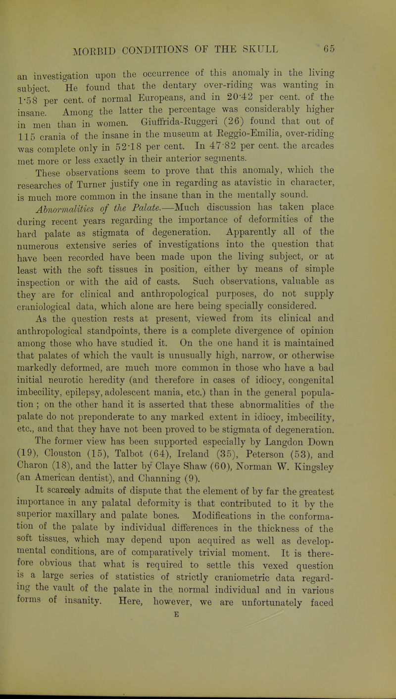 an investigation upon the occurrence of this anomaly in the living subject, ke found that the dentary over-riding was wanting in 1-58 per cent, of normal Europeans, and in 20-42 per cent, of the insane. Among the latter the percentage was considerably higher in men than in women. Giuffrida-Euggeri (26) found that out of 115 crania of the insane in the museum at Reggio-Emilia, over-riding was complete only in 52'18 per cent. In 47-82 per cent, the arcades met more or less exactly in their anterior segments. These observations seem to prove that this anomaly, which the researches of Turner justify one in regarding as atavistic in character, is much more common in the insane than in the mentally sound. Abnormalities of the Palate,—Much discussion has taken place during recent years regarding the importance of deformities of the hard palate as stigmata of degeneration. Apparently all of the numerous extensive series of investigations into the question that have been recorded have been made upon the living subject, or at least with the soft tissues in position, either by means of simple inspection or with the aid of casts. Such observations, valuable as they are for clinical and anthropological purposes, do not supply craniological data, which alone are here being specially considered. As the question rests at present, viewed from its clinical and anthropological standpoints, there is a complete divergence of opinion amons: those who have studied it. On the one hand it is maintained that palates of which the vault is unusually high, narrow, or otherwise markedly deformed, are much more common in those who have a bad initial neurotic heredity (and therefore in cases of idiocy, congenital imbecility, epilepsy, adolescent mania, etc.) than in the general popula- tion ; on the other hand it is asserted that these abnormalities of the palate do not preponderate to any marked extent in idiocy, imbecility, etc., and that they have not been proved to be stigmata of degeneration. The former view has been supported especially by Langdon Down (19), Clouston (15), Talbot (64), Ireland (35), Peterson (53), and Charon (18), and the latter by Claye Shaw (60), Norman W. Kingsley (an American dentist), and Channing (9). It scarcely admits of dispute that the element of by far the greatest importance in any palatal deformity is that contributed to it by the superior maxillary and palate bones. Modifications in the conforma- tion of the palate by individual differences in the thickness of the soft tissues, which may depend upon acquired as well as develop- mental conditions, are of comparatively trivial moment. It is there- fore obvious that what is required to settle this vexed question is a large series of statistics of strictly craniometric data regard- ing the vault of the palate in the normal individual and in various forms of insanity. Here, however, we are unfortunately faced E