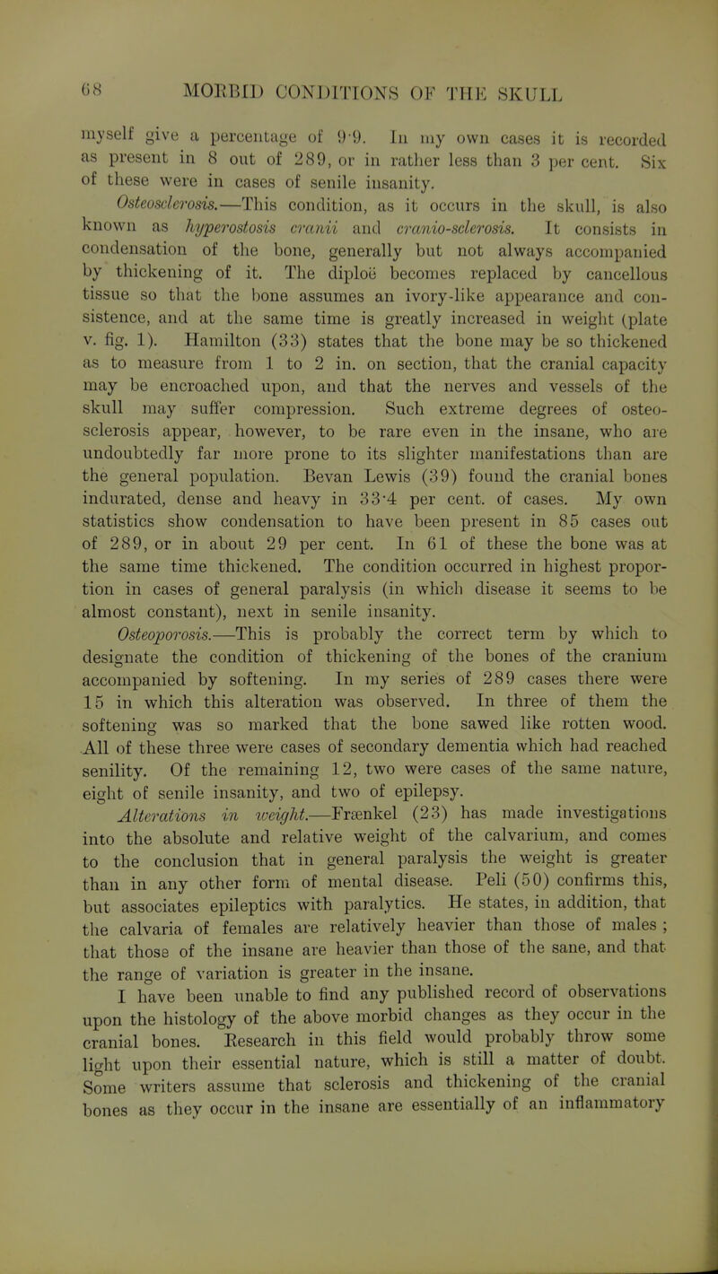 myself give a percentage of 9-9. In my own cases it is recorded as present in 8 out of 289, or in rather less than 3 per cent. Six of these were in cases of senile insanity. Osteosclerosis.—This condition, as it occurs in the skull, is also known as hyperostosis cranii and crania-sclerosis. It consists in condensation of the bone, generally but not always accompanied by thickening of it. The diploe becomes replaced by cancellous tissue so that the bone assumes an ivory-like appearance and con- sistence, and at the same time is greatly increased in weight (plate V. fig. 1). Hamilton (33) states that the bone may be so thickened as to measure from 1 to 2 in. on section, that the cranial capacity may be encroached upon, and that the nerves and vessels of the skull may suffer compression. Such extreme degrees of osteo- sclerosis appear, however, to be rare even in the insane, who are undoubtedly far more prone to its slighter manifestations than are the general population. Bevan Lewis (39) found the cranial bones indurated, dense and heavy in 33*4 per cent, of cases. My own statistics show condensation to have been present in 85 cases out of 289, or in about 29 per cent. In 61 of these the bone was at the same time thickened. The condition occurred in highest propor- tion in cases of general paralysis (in which disease it seems to be almost constant), next in senile insanity. Osteoporosis.—This is probably the correct term by which to designate the condition of thickening of the bones of the cranium accompanied by softening. In my series of 289 cases there were 15 in w^hich this alteration was observed. In three of them the softening was so marked that the bone sawed like rotten wood. All of these three were cases of secondary dementia which had reached senility. Of the remaining 12, two were cases of the same nature, eight of senile insanity, and two of epilepsy. Alterations in tveight.—Frankel (23) has made investigations into the absolute and relative weight of the calvarium, and comes to the conclusion that in general paralysis the weight is greater than in any other form of mental disease. Peli (50) confirms this, but associates epileptics with paralytics. He states, in addition, that the calvaria of females are relatively heavier than those of males ; that those of the insane are heavier than those of the sane, and that the range of variation is greater in the insane. I have been unable to find any published record of observations upon the histology of the above morbid changes as they occur in the cranial bones. Eesearch in this field would probably throw some light upon their essential nature, which is still a matter of doubt. Some writers assume that sclerosis and thickening of the cranial bones as they occur in the insane are essentially of an inflammatory