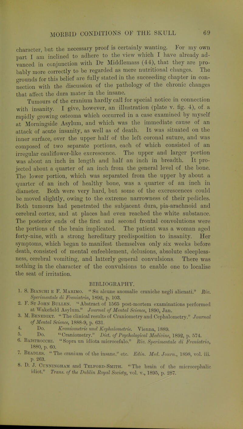 character, but the necessary proof is certainly wanting. For my own part I am inclined to adhere to the view which I have already ad- vanced in conjunction with Dr Middlemass (44), that they are pro- bably more correctly to be regarded as mere nutritional changes. The o-rounds for this belief are fully stated in the succeeding chapter in con- nection with the discussion of the pathology of the chronic changes that affect the dura mater in the insane. Tumours of the cranium hardly call for special notice in connection with insanity. I give, however, an illustration (plate v. fig. 4), of. a rapidly growing osteoma which occurred in a case examined by myself at Morningside Asylum, and which was the immediate cause of an attack of acute insanity, as well as of death. It was situated on the inner surface, over the upper half of the left coronal suture, and was composed of two separate portions, each of which consisted of an irregular cauliflower-like excrescence. The upper and larger portion was about an inch in length and half an inch in breadth. It pro- jected about a quarter of an inch from the general level of the bone. The lower portion, which was separated from the upper by about a quarter of an inch of healthy bone, was a quarter of an inch in diameter. Both were very hard, but some of the excrescences could be moved slightly, owing to the extreme narrowness of their pedicles. Both tumours had penetrated the subjacent dura, pia-arachnoid and cerebral cortex, and at places had even reached the white substance. The posterior ends of the first and second frontal convolutions were the portions of the brain implicated. The patient was a woman aged forty-nine, with a strong hereditary predisposition to insanity. Her symptoms, which began to manifest themselves only six weeks before death, consisted of mental enfeeblement, delusions, absolute sleepless- ness, cerebral vomiting, and latterly general convulsions. There was nothing in the character of the convulsions to enable one to localise the seat of irritation. BIBLIOGEAPHY. 1. S. BiANCHi E F. Marimo. Su alcuue anomalie craniche negli alienati. Riv. SjJerimentale di Freniatria, 1892, p. 103. 2. F. St John BuLLEN. Abstract of 1565 post-mortem exammations performed at Wakefield Asylum. Journal of Mental Science, 1890, Jan. 3. M. Benedikt.  The clinical results of Craniometry and Cephalometry. Journal of Mental Science, 1888-9, p. 631. 4- Do. Kraniometrie und Kephalometrie. Vienna, 1889. 5- Do. Craniometry. Diet, of Psychological Medicine, 1892, ix 514:. 6. Baistrocchi.  Sopra un idiota microcefalo. Riv. Sperimentale di Freniatria, 1880, p. 60. 7. Beadles.  The cranium of the insane, etc. Edin. Med. Journ., 1898, vol. iii. p. 263. 8. D. J. Cunningham and Telford-Smith. The brain of the microcephalic idiot. Trans, of the Dublin Royal Society, vol. v., 1895, p. 287.