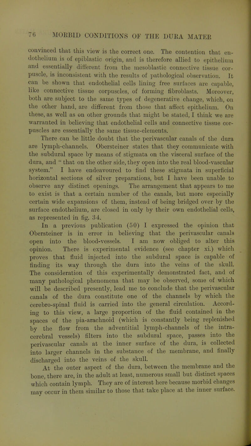 convinced that this view is the correct one. The contention that en- dothelium is of epiblastic origin, and is therefore allied to epithelium and essentially different from the mesoblastic connective tissue cor- puscle, is inconsistent with the results of pathological observation. It can be shown that endothelial cells lining free surfaces are capable, like connective tissue corpuscles, of forming fibroblasts. Moreover, both are subject to the same types of degenerative change, which, on the other hand, are different from those that affect epithelium. On these, as well as on other grounds that might be stated, I think we are warranted in believing that endothelial cells and connective tissue cor- puscles are essentially the same tissue-elements. There can be little doubt that the perivascular canals of the dura are lymph-channels. Obersteiner states that they communicate with the subdural space by means of stigmata on the visceral surface of the dura, and  that on the other side, they open into the real blood-vascular system. I have endeavoured to find these stigmata in superficial horizontal sections of silver preparations, but I have been unable to observe any distinct openings. The arrangement that appears to me to exist is that a certain number of the canals, but more especially certain wide expansions of them, instead of being bridged over by the surface endothelium, are closed in only by their own endothelial cells, as represented in fig. 34. In a previous publication (50) I expressed the opinion that Obersteiner is in error in believing that the perivascular canals open into the blood-vessels. I am now obliged to alter this opinion. There is experimental evidence (see chapter xi.) which proves that fluid injected into the subdural space is capable of finding its way through the dura into the veins of the skull. The consideration of this experimentally demonstrated fact, and of many pathological phenomena that may be observed, some of which will be described presently, lead me to conclude that the perivascular canals of the dura constitute one of the channels by which the cerebro-spinal fluid is carried into the general circulation. Accord- ing to this view, a large proportion of the fluid contained in the spaces of the pia-arachnoid (which is constantly being replenished by the flow from the adventitial lymph-channels of the intra- cerebral vessels) filters into the subdural space, passes into the perivascular canals at the inner surface of the dura, is collected into larger channels in the substance of the membrane, and finally discharged into the veins of the skull. At the outer aspect of the dura, between the membrane and the bone, there are, in the adult at least, numerous small but distinct spaces which contain lymph. They are of interest here because morbid changes may occur in them similar to those that take place at the inner surface.
