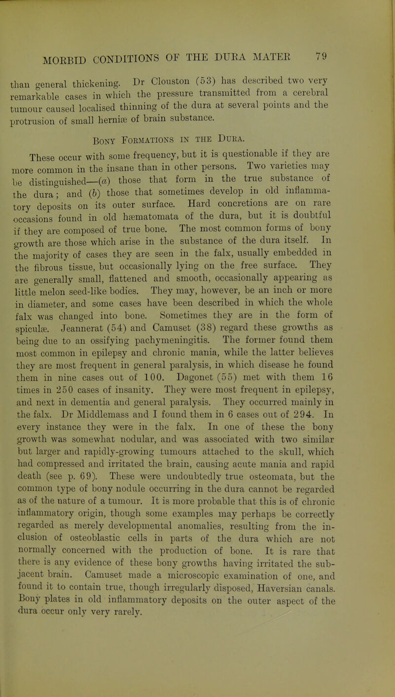 than general thickening. Dr Clouston (53) has described two very remarkable cases in which the pressure transmitted from a cerebral tumour caused localised thinning of the dura at several points and the protrusion of small hernise of brain substance. Bony Formations in the Dura. These occur with some frequency, but it is questionable if they are more common in the insane than in other persons. Two varieties may be distinguished—(a) those that form in the true substance of the dura^ and (6) those that sometimes develop in old inflamma- tory deposits on its outer surface. Hard concretions are on rare occasions found in old hfematomata of the dura, but it is doubtful if they are composed of true bone. The most common forms of bony growth are those which arise in the substance of the dura itself. In the majority of cases they are seen in the falx, usually embedded m the fibrous tissue, but occasionally lying on the free surface. They are generally small, flattened and smooth, occasionally appearing as little melon seed-like bodies. They may, however, be an inch or more in diameter, and some cases have been described in which the whole falx was changed into bone. Sometimes they are in the form of spiculffi. Jeannerat (54) and Camuset (38) regard these growths as being due to an ossifying pachymeningitis. The former found them most common in epilepsy and chronic mania, while the latter believes they are most frequent in general paralysis, in which disease he found them in nine cases out of 100. Dagonet (55) met with them 16 times in 250 cases of insanity. They were most frequent in epilepsy, and next in dementia and general paralysis. They occurred mainly in the falx. Dr Middlemass and I found them in 6 cases out of 294. In every instance they were in the falx. In one of these the bony growth was somewhat nodular, and was associated with two similar but larger and rapidly-growing tumours attached to the skull, which had compressed and irritated the brain, causing acute mania and rapid death (see p. 69). These were undoubtedly true osteomata, but the common type of bony nodule occurring in the dura cannot be regarded as of the nature of a tumour. It is more probable that this is of chronic inflammatory origin, though some examples may perhaps be correctly regarded as merely developmental anomalies, resulting from the in- clusion of osteoblastic cells in parts of the dura which are not normally concerned with the production of bone. It is rare that there is any evidence of these bony growths having irritated the sub- jacent brain. Camuset made a microscopic examination of one, and found it to contain true, though irregularly disposed, Haversian canals. Bony plates in old inflammatory deposits on the outer aspect of the dura occur only very rarely.