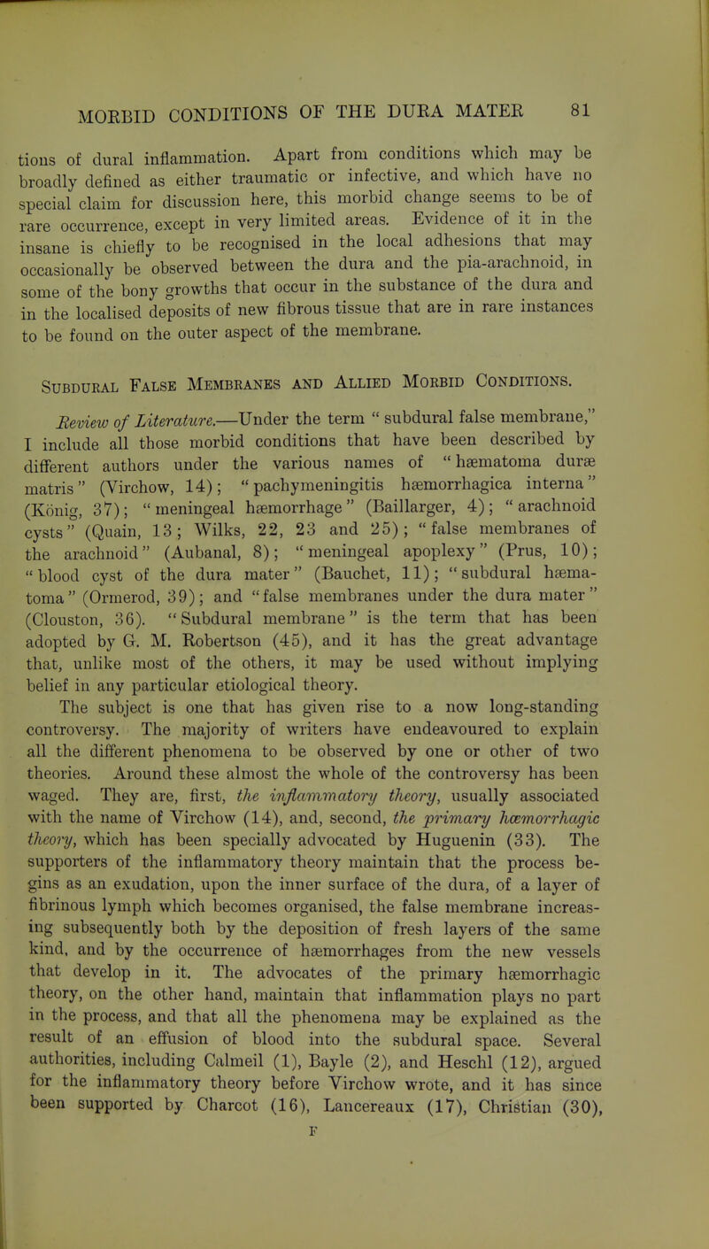 tious of dural inflammation. Apart from conditions which may be broadly defined as either traumatic or infective, and which have no special claim for discussion here, this morbid change seems to be of rare occurrence, except in very limited areas. Evidence of it in the insane is chiefly to be recognised in the local adhesions that may occasionally be observed between the dura and the pia-arachnoid, in some of the bony growths that occur in the substance of the dura and in the localised deposits of new fibrous tissue that are in rare instances to be found on the outer aspect of the membrane. SuBDUKAL False Membranes and Allied Morbid Conditions. Review of Literature.—Under the term  subdural false membrane, I include all those morbid conditions that have been described by different authors under the various names of  haematoma durae matris (Virchow, 14); pachymeningitis haemorrhagica interna (Konig, 37); meningeal haemorrhage (Baillarger, 4); arachnoid cysts (Quain, 13; Wilks, 22, 23 and 25); false membranes of the arachnoid (Aubanal, 8); meningeal apoplexy (Prus, 10); blood cyst of the dura mater (Bauchet, 11); subdural haema- toma (Orraerod, 39); and false membranes under the dura mater (Clouston, 36). Subdural membrane is the term that has been adopted by G. M. Robertson (45), and it has the great advantage that, unlike most of the others, it may be used without implying belief in any particular etiological theory. The subject is one that has given rise to a now long-standing controversy. The majority of writers have endeavoured to explain all the different phenomena to be observed by one or other of two theories. Around these almost the whole of the controversy has been waged. They are, first, the inflammatory theory, usually associated with the name of Virchow (14), and, second, the primary hcemorrhagic theory, which has been specially advocated by Huguenin (33). The supporters of the inflammatory theory maintain that the process be- gins as an exudation, upon the inner surface of the dura, of a layer of fibrinous lymph which becomes organised, the false membrane increas- ing subsequently both by the deposition of fresh layers of the same kind, and by the occurrence of haemorrhages from the new vessels that develop in it. The advocates of the primary haemorrhagic theory, on the other hand, maintain that inflammation plays no part in the process, and that all the phenomena may be explained as the result of an effusion of blood into the subdural space. Several authorities, including Calmeil (1), Bayle (2), and Heschl (12), argued for the inflammatory theory before Virchow wrote, and it has since been supported by Charcot (16), Lancereaux (17), Christian (30), F