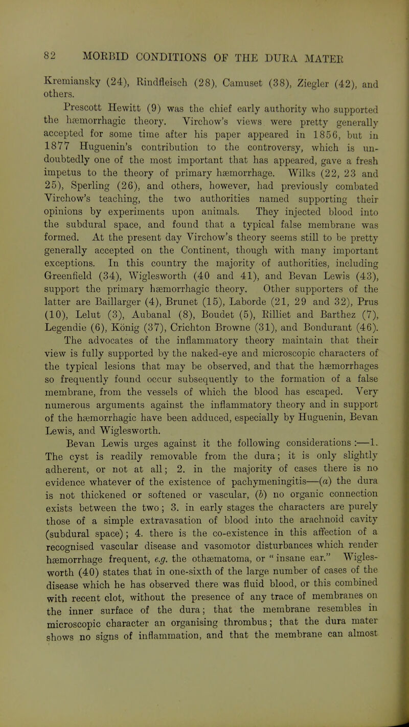 Kremiausky (24), Rindfleisch (28), Camuset (38), Ziegler (42), and others. Prescott Hewitt (9) was the chief early authority who supported the hsemorrhagic theory. Virchow's views were pretty generally accepted for some time after his paper appeared in 1856, but in 1877 Huguenin's contribution to the controversy, which is un- doubtedly one of the most important that has appeared, gave a fresh impetus to the theory of primary haemorrhage. Wilks (22, 23 and 25), Sperling (26), and others, however, had previously combated Virchow's teaching, the two authorities named supporting their opinions by experiments upon animals. They injected blood into the subdural space, and found that a typical false membrane was formed. At the present day Virchow's theory seems still to be pretty generally accepted on the Continent, though with many important exceptions. In this country the majority of authorities, including Greenfield (34), Wiglesworth (40 and 41), and Bevan Lewis (43), support the primary hsemorrhagic theory. Other supporters of the latter are Baillarger (4), Brunet (15), Laborde (21, 29 and 32), Prus (10), Lelut (3), Aubanal (8), Boudet (5), Eilliet and Barthez (7), Legendie (6), Konig (37), Crichton Browne (31), and Bondurant (46). The advocates of the inflammatory theory maintain that their view is fully supported by the naked-eye and microscopic characters of the typical lesions that may be observed, and that the haemorrhages so frequently found occur subsequently to the formation of a false membrane, from the vessels of which the blood has escaped. Very numerous arguments against the inflammatory theory and in support of the hgemorrhagic have been adduced, especially by Huguenin, Bevan. Lewis, and Wiglesworth. Bevan Lewis urges against it the following considerations :—1. The cyst is readily removable from the dura; it is only slightly adherent, or not at all; 2. in the majority of cases there is no evidence whatever of the existence of pachymeningitis—(a) the dura is not thickened or softened or vascular, (b) no organic connection exists between the two; 3. in early stages the characters are purely those of a simple extravasation of blood into the arachnoid cavity (subdural space) ; 4. there is the co-existence in this affection of a recognised vascular disease and vasomotor disturbances which render hsemorrhage frequent, e.g. the othsematoma, or  insane ear. Wigles- worth (40) states that in one-sixth of the large number of cases of the disease which he has observed there was fluid blood, or this combined with recent clot, without the presence of any trace of membranes on the inner surface of the dura; that the membrane resembles in microscopic character an organising thrombus; that the dura mater shows no signs of inflammation, and that the membrane can almost