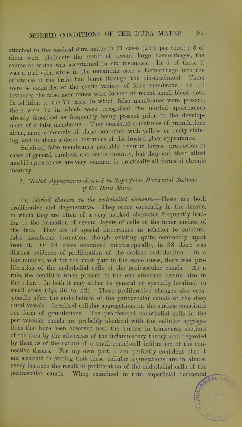 attached to the cerebral dura mater in 71 cases (25-5 per cent.) ; 8 of them were obviously the result of recent large haimorrhages, the source of which was ascertained in six instances. In 5 of these it was a pial vein, while in the remaining case a haemorrhage into the substance of the brain had burst through the pia-arachnoid. There were 4 examples of the cystic variety of false membrane. In 13 instances the false membranes were formed of recent small blood-clots. In addition to the 71 cases in which false membranes were present, there were 72 in which were recognised the morbid appearances already described as frequently being present prior to the develop- ment of a false membrane. They consisted sometimes of granulations alone, more commonly of these combined with yellow or rusty stain- ing, and in about a dozen instances of the frosted glass appearance. Subdural false membranes probably occur in largest proportion in cases of general paralysis and senile insanity, but they and their allied morbid appearances are very common in practically all forms of chronic insanity. 2. Morbid Appearances observed in Superficial Horizontal Sections of the Dura Mater. (a) Morbid changes in the endothelial elements.—These are both proliferative and degenerative. They occur especially in the insane, in whom they are often of a very marked character, frequently lead- ing to the formation of several layers of cells on the inner surface of the dura. They are of special importance in relation to subdural false membrane formation, though existing quite commonly apart from it. Of 60 cases examined microscopically, in 38 there was distinct evidence of proliferation of the surface endothelium. In a like number, and for the most part in the same cases, there was pro- liferation of the endothelial cells of the perivascular canals. As a rule, the condition when present in the one situation occurs also in the other. In both it may either be general or specially localised to small areas (figs. 36 to 42). These proliferative changes also occa- sionally a{fect the endothelium of the perivascular canals of the deep dural vessels. Localised cellular aggregations on the surface constitute one form of granulations. The proliferated endothelial cells in the peri-vascular canals are probably identical with the cellular aggrega- tions that have been observed near the surface in transverse sections of the dura by the advocates of the inflammatory theory, and regarded by them as of the nature of a small round-cell infiltration of the con- nective tissues. For my own part, I am perfectly confident that I am accurate in stating that these cellular aggregations are in almost every instance the result of proliferation of the endothelial cells of the perivascular canals. When examined in thin superficial horizontal