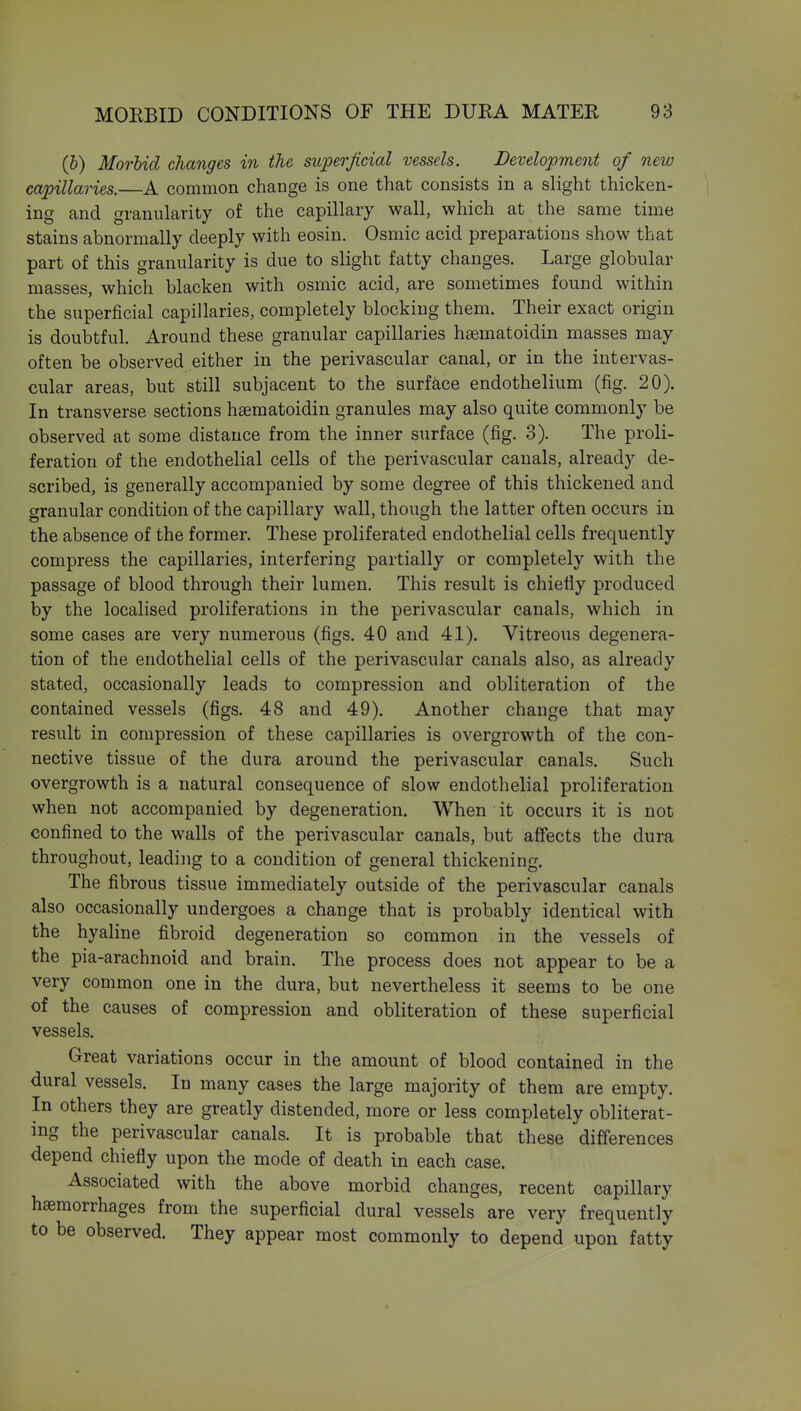 (b) Morbid changes in the superjicial vessels. Development of new capillaries.—A common change is one that consists in a slight thicken- ing and granularity of the capillary wall, which at the same time stains abnormally deeply with eosin. Osmic acid preparations show that part of this granularity is due to slight fatty changes. Large globular masses, which blacken with osmic acid, are sometimes found within the superficial capillaries, completely blocking them. Their exact origin is doubtful. Around these granular capillaries hsematoidin masses may often be observed either in the perivascular canal, or in the intervas- cular areas, but still subjacent to the surface endothelium (fig. 20). In transverse sections hsematoidin granules may also quite commonly be observed at some distance from the inner surface (fig. 3). The proli- feration of the endothelial cells of the perivascular canals, already de- scribed, is generally accompanied by some degree of this thickened and granular condition of the capillary wall, though the latter often occurs in the absence of the former. These proliferated endothelial cells frequently compress the capillaries, interfering partially or completely with the passage of blood through their lumen. This result is chiefly produced by the localised proliferations in the perivascular canals, which in some cases are very numerous (figs. 40 and 41). Vitreous degenera- tion of the endothelial cells of the perivascular canals also, as already stated, occasionally leads to compression and obliteration of the contained vessels (figs. 48 and 49). Another change that may result in compression of these capillaries is overgrowth of the con- nective tissue of the dura around the perivascular canals. Such overgrowth is a natural consequence of slow endothelial proliferation when not accompanied by degeneration. When it occurs it is not confined to the walls of the perivascular canals, but affects the dura throughout, leading to a condition of general thickening. The fibrous tissue immediately outside of the perivascular canals also occasionally undergoes a change that is probably identical with the hyaline fibroid degeneration so common in the vessels of the pia-arachnoid and brain. The process does not appear to be a very common one in the dura, but nevertheless it seems to be one of the causes of compression and obliteration of these superficial vessels. Great variations occur in the amount of blood contained in the dural vessels. In many cases the large majority of them are empty. In others they are greatly distended, more or less completely obliterat- ing the perivascular canals. It is probable that these differences depend chiefly upon the mode of death in each case. Associated with the above morbid changes, recent capillary haemorrhages from the superficial dural vessels are very frequently to be observed. They appear most commonly to depend upon fatty