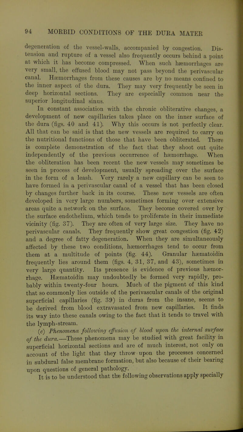 degeneration of the vessel-walls, accompanied by congestion. Dis- tension and rupture of a vessel also frequently occurs behind a point at which it has become compressed. When such haemorrhages are very small, the effused blood may not pass beyond the perivascular canal. Haemorrhages from these causes are by no means confined to the inner aspect of the dura. They may very frequently be seen in deep horizontal sections. They are especially common near the superior longitudinal sinus. In constant association with the chronic obliterative changes, a development of new capillaries takes place on the inner surface of the dura (figs. 40 and 41). Why this occurs is not perfectly clear. All that can be said is that the new vessels are required to carry on the nutritional functions of those that have been obliterated. There is complete demonstration of the fact that they shoot out quite independently of the previous occurrence of haemorrhage. When the obliteration has been recent the new vessels may sometimes be seen in process of development, usually spreading over the surface in the form of a leash. Very rarely a new capillary can be seen to have formed in a perivascular canal of a vessel that has been closed by changes further back in its course. These new vessels are often developed in very large numbers, sometimes forming over extensive areas quite a network on the surface. They become covered over by the surface endothelium, which tends to proliferate in their immediate vicinity (fig. 37). They are often of very large size. They have no perivascular canals. They frequently show great congestion (fig. 42) and a degree of fatty degeneration. When they are simultaneously affected by these two conditions, haemorrhages tend to occur from them at a multitude of points (fig. 44). Granular haematoidin frequently lies around them (figs. 4, 31, 37, and 43), sometimes in very large quantity. Its presence is evidence of previous haemor- rhage. Haeniatoidin may undoubtedly be formed very rapidly, pro- bably within twenty-four hours. Much of the pigment of this kind that so commonly lies outside of the perivascular canals of the original superficial capillaries (fig. 39) in duras from the insane, seems to be derived from blood extravasated from new capillaries. It finds its way into these canals owing to the fact that it tends to travel with the lymph-stream. (c) Phenomena folloicinf/ effusion of blood upon the internal surface of the dura.—These phenomena may be studied with great facility in superficial horizontal sections and are of much interest, not only on account of the light that they throw upon the processes concerned in subdural false membrane formation, but also because of their bearing upon questions of general pathology. It is to be understood that the following observations apply specially
