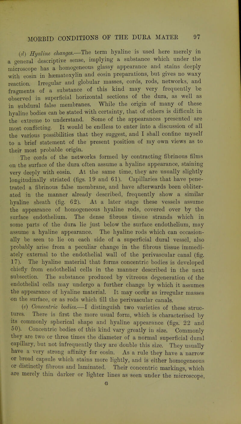 (d) Hyaline changes.—The term hyaline is used here merely in a general descriptive sense, implying a substance which under the microscope has a homogeneous glassy appearance and stains deeply with eosin in hematoxylin and eosin preparations, but gives no waxy reaction. Irregular and globular masses, cords, rods, networks, and fragments of a substance of this kind may very frequently be observed in superficial horizontal sections of the dura, as well as in subdural false membranes. While the origin of many of these hyaline bodies can be stated with certainty, that of others is difficult in the extreme to understand. Some of the appearances presented are most conflicting. It would be endless to enter into a discussion of all the various possibilities that they suggest, and I shall confine myself to a brief statement of the present position of my own views as to their most probable origin. The cords of the networks formed by contracting fibrinous films on the surface of the dura often assume a hyaline appearance, staining very deeply with eosin. At the same time, they are usually slightly longitudinally striated (figs. 19 and 61). Capillaries that have pene- trated a fibrinous false membrane, and have afterwards been obliter- ated in the manner already described, frequently show a similar hyaline sheath (fig. 62). At a later stage these vessels assume the appearance of homogeneous hyaline rods, covered over by the surface endothelium. The dense fibrous tissue strands which in some parts of the dura lie just below the surface endothelium, may assume a hyaline appearance. The hyaline rods which can occasion- ally be seen to lie on each side of a superficial dural vessel, also probably arise from a peculiar change in the fibrous tissue immedi- ately external to the endothelial wall of the perivascular canal (fig. 17). The hyaline material that forms concentric bodies is developed chiefly from endothelial cells in the manner described in the next subsection. The substance produced by vitreous degeneration of the endothelial cells may undergo a further change by which it assumes the appearance of hyaline material. It may occur as irregular masses on the surface, or as rods which fill the perivascular canals. (e) Concentric bodies.—I distinguish two varieties of these struc- tures. There is first the more usual form, which is characterised by its commonly spherical shape and hyaline appearance (figs. 22 and 50). Concentric bodies of this kind vary greatly in size. Commonly they are two or three times the diameter of a normal superficial dural capillary, but not infrequently they are double this size. They usually have a very strong affinity for eosin. As a rule they have a narrow or broad capsule which stains more lightly, and is either homogeneous or distinctly fibrous and laminated. Their concentric markings, which are merely thin darker or lighter lines as seen under the microscope, G
