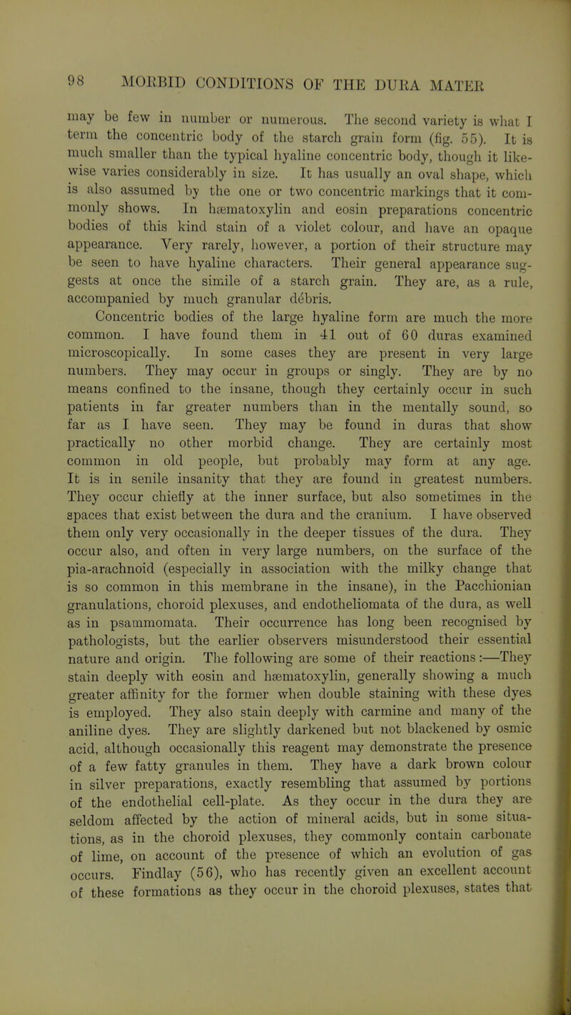 may be few in number or numerous. The second variety is wliat I term the concentric body of the starch grain form (fig. 55). It is much smaller than the typical hyaline concentric body, though it like- wise varies considerably in size. It has usually an oval shape, which is also assumed by the one or two concentric markings that it com- monly shows. In hsematoxylin and eosin preparations concentric bodies of this kind stain of a violet colour, and liave an opaque appearance. Very rarely, however, a portion of their structure may be seen to have hyaline characters. Their general appearance sug- gests at once the simile of a starch grain. They are, as a rule, accompanied by much granular debris. Concentric bodies of the large hyaline form are much the more common. I have found them in 41 out of 60 duras examined microscopically. In some cases they are present in very large numbers. They may occur in groups or singly. They are by no means confined to the insane, though they certainly occur in such patients in far greater numbers than in the mentally sound, so far as I have seen. They may be found in duras that show practically no other morbid change. They are certainly most common in old people, but probably may form at any age. It is in senile insanity that they are found in greatest numbers. They occur chiefly at the inner surface, but also sometimes in the spaces that exist between the dura and the cranium. I have observed them only very occasionally in the deeper tissues of the dura. They occur also, and often in very large numbers, on the surface of the pia-arachnoid (especially in association with the milky change that is so common in this membrane in the insane), in the Pacchionian granulations, choroid plexuses, and endotheliomata of the dura, as well as in psammomata. Their occurrence has long been recognised by pathologists, but the earlier observers misunderstood their essential nature and origin. The following are some of their reactions:—They stain deeply with eosin and haematoxylin, generally showing a much greater affinity for the former when double staining with these dyes is employed. They also stain deeply with carmine and many of the aniline dyes. They are slightly darkened but not blackened by osmic acid, although occasionally this reagent may demonstrate the presence of a few fatty granules in them. They have a dark brown colour in silver preparations, exactly resembling that assumed by portions of the endothelial cell-plate. As they occur in the dura they are seldom affected by the action of mineral acids, but in some situa- tions, as in the choroid plexuses, they commonly contain carbonate of lime, on account of the presence of which an evolution of gas occurs. Findlay (56), who has recently given an excellent account of these formations as they occur in the choroid plexuses, states that