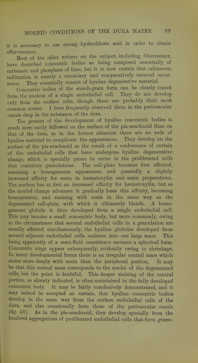 it is necessary to use strong hydrochloric acid in order to obtain effervescence. Most of the older writers on the subject, including Obersteiner, have described concentric bodies as being composed essentially of carbonate and phosphate of lime, but it is now certain that calcareous infiltration is merely a secondary and comparatively unusual occur- rence. They essentially consist of hyaline degenerative material. Concentric bodies of the starch-grain form can be clearly traced from the nucleus of a single endothelial cell. They do not develop only from the surface cells, though these are probably their most common source. I have frequently observed them in the perivascular canals deep in the substance of the dura. The process of the development of hyaline concentric bodies is much more easily followed on the surface of the pia-arachnoid than on that of the dura, as in the former situation there are no rods of hyaline material to complicate the appearances. They develop on the surface of the pia-arachnoid as the result of a coalescence of certain of the endothelial cells that have undergone hyaline degenerative change, which is specially prone to occur in the proliferated cells that constitute granulations. The cell-plate becomes first affected, assuming a homogeneous appearance, and generally a slightly increased affinity for eosin in hsematoxylin and eosin preparations. The nucleus has at first an increased affinity for hsematoxylin, but as the morbid change advances it gradually loses this affinity, becoming homogeneous, and staining with eosin in the same way as the degenerated cell-plate, with which it ultimately blends. A homo- geneous globule is thus developed from a single endothelial cell. This may become a small concentric body, but more commonly, owing to the circumstance that several endothelial cells in a granulation are usually affected simultaneously, the hyaline globules developed from several adjacent endothelial cells coalesce into one large mass. This being apparently of a semi-fluid consistence assumes a spherical form. Concentric rings appear subsequently, evidently owing to shrinkage. In many developmental forms there is an irregular central mass which stains more deeply with eosin than the peripheral portion. It may be that this central mass corresponds to the nuclei of the degenerated cells, but the point is doubtful. This deeper staining of the central portion, as already indicated, is often maintained in the fully developed concentric body. It may be fairly conclusively demonstrated, and it may indeed be accepted as certain, that hyaline concentric bodies develop in the same way from the surface endothelial cells of the dura, and also occasionally from those of the perivascular canals (fig. 41). As in the pia-arachnoid, they develop specially from the localised aggregations of proliferated endothelial cells that form granu-