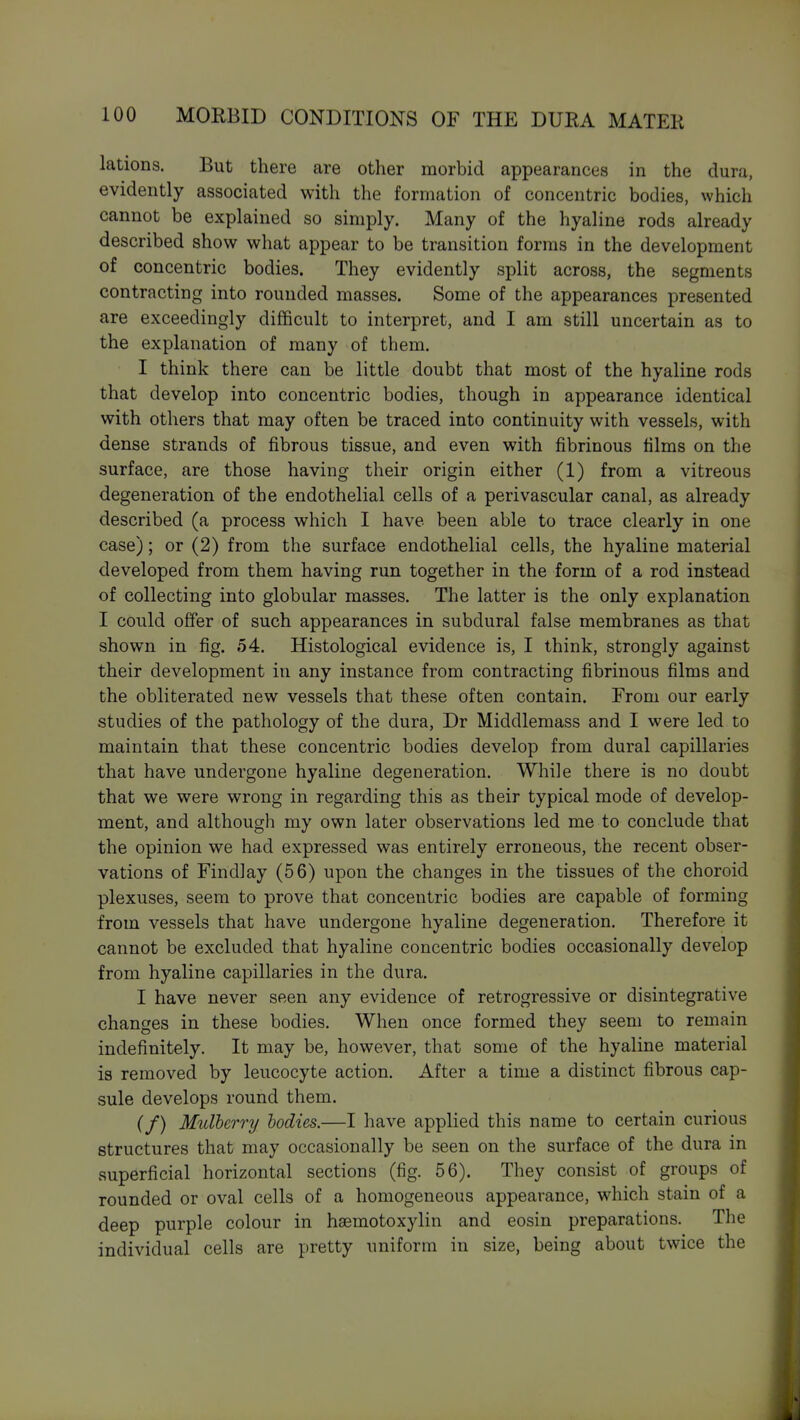 lations. But there are other morbid appearances in the dura, evidently associated with the formation of concentric bodies, which cannot be explained so simply. Many of the hyaline rods already described show what appear to be transition forms in the development of concentric bodies. They evidently split across, the segments contracting into rounded masses. Some of the appearances presented are exceedingly difficult to interpret, and I am still uncertain as to the explanation of many of them. I think there can be little doubt that most of the hyaline rods that develop into concentric bodies, though in appearance identical with others that may often be traced into continuity with vessels, with dense strands of fibrous tissue, and even with fibrinous films on the surface, are those having their origin either (1) from a vitreous degeneration of the endothelial cells of a perivascular canal, as already described (a process which I have been able to trace clearly in one case); or (2) from the surface endothelial cells, the hyaline material developed from them having run together in the form of a rod instead of collecting into globular masses. The latter is the only explanation I could offer of such appearances in subdural false membranes as that shown in fig. 54. Histological evidence is, I think, strongly against their development in any instance from contracting fibrinous films and the obliterated new vessels that these often contain. From our early studies of the pathology of the dura, Dr Middlemass and I were led to maintain that these concentric bodies develop from dural capillaries that have undergone hyaline degeneration. While there is no doubt that we were wrong in regarding this as their typical mode of develop- ment, and although my own later observations led me to conclude that the opinion we had expressed was entirely erroneous, the recent obser- vations of Findlay (56) upon the changes in the tissues of the choroid plexuses, seem to prove that concentric bodies are capable of forming from vessels that have undergone hyaline degeneration. Therefore it cannot be excluded that hyaline concentric bodies occasionally develop from hyaline capillaries in the dura. I have never seen any evidence of retrogressive or disintegrative changes in these bodies. When once formed they seem to remain indefinitely. It may be, however, that some of the hyaline material is removed by leucocyte action. After a time a distinct fibrous cap- sule develops round them. (/) Mulberry bodies.—I have applied this name to certain curious structures that may occasionally be seen on the surface of the dura in superficial horizontal sections (fig. 56). They consist of groups of rounded or oval cells of a homogeneous appearance, which stain of a deep purple colour in hsemotoxylin and eosin preparations. The individual cells are pretty uniform in size, being about twice the