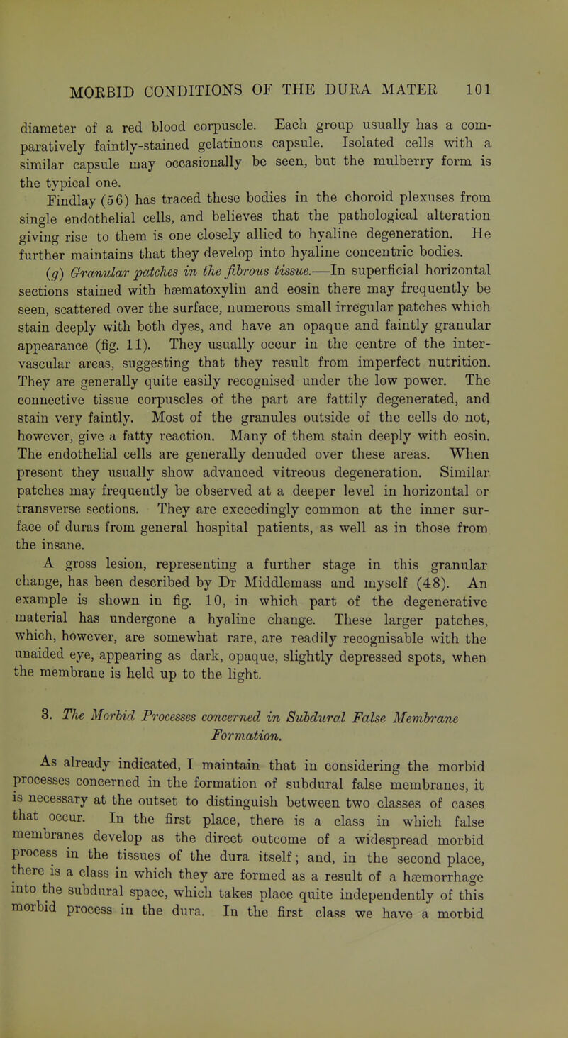 ■1 MOEBID CONDITIONS OF THE DUKA MATEE 101 diameter of a red blood corpuscle. Each group usually has a com- paratively faintly-stained gelatinous capsule. Isolated cells with a similar capsule may occasionally be seen, but the mulberry form is the typical one. Eindlay (56) has traced these bodies in the choroid plexuses from single endothelial cells, and believes that the pathological alteration giving rise to them is one closely allied to hyaline degeneration. He further maintains that they develop into hyaline concentric bodies. {g) Granular patches in the fibrous tissue.—In superficial horizontal sections stained with haematoxylin and eosin there may frequently be seen, scattered over the surface, numerous small irregular patches which stain deeply with both dyes, and have an opaque and faintly granular appearance (fig. 11). They usually occur in the centre of the inter- vascular areas, suggesting that they result from imperfect nutrition. They are generally quite easily recognised under the low power. The connective tissue corpuscles of the part are fattily degenerated, and stain very faintly. Most of the granules outside of the cells do not, however, give a fatty reaction. Many of them stain deeply with eosin. The endothelial cells are generally denuded over these areas. When present they usually show advanced vitreous degeneration. Similar patches may frequently be observed at a deeper level in horizontal or transverse sections. They are exceedingly common at the inner sur- face of duras from general hospital patients, as well as in those from the insane. A gross lesion, representing a further stage in this granular change, has been described by Dr Middlemass and myself (48). An example is shown in fig. 10, in which part of the degenerative material has undergone a hyaline change. These larger patches, which, however, are somewhat rare, are readily recognisable with the unaided eye, appearing as dark, opaque, slightly depressed spots, when the membrane is held up to the light. 3. The Morbid Processes concerned in Subdural False Membrane Formation. As already indicated, I maintain that in considering the morbid processes concerned in the formation of subdural false membranes, it is necessary at the outset to distinguish between two classes of cases that occur. In the first place, there is a class in which false membranes develop as the direct outcome of a widespread morbid process in the tissues of the dura itself; and, in the second place, there is a class in which they are formed as a result of a hemorrhage mto the subdural space, which takes place quite independently of this morbid process in the dura. In the first class we have a morbid