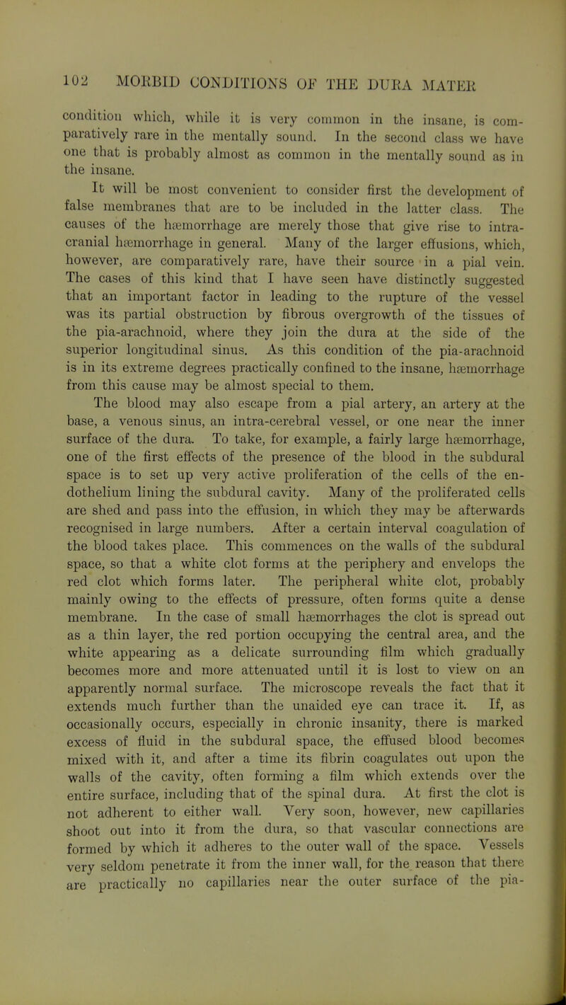 condition which, while it is very common in the insane, is com- paratively rare in the mentally sound. In the second class we have one that is probably almost as common in the mentally sound as in the insane. It will be most convenient to consider first the development of false membranes that are to be included in the latter class. The causes of the hfumorrhage are merely those that give rise to intra- cranial haemorrhage in general. Many of the larger effusions, which, however, are comparatively rare, have their source in a pial vein. The cases of this kind that I have seen have distinctly suggested that an important factor in leading to the rupture of the vessel was its partial obstruction by fibrous overgrowth of the tissues of the pia-arachnoid, where they join the dura at the side of the superior longitudinal sinus. As this condition of the pia-arachnoid is in its extreme degrees practically confined to the insane, haemorrhage from this cause may be almost special to them. The blood may also escape from a pial artery, an artery at the base, a venous sinus, an intra-cerebral vessel, or one near the inner surface of the dura. To take, for example, a fairly large haemorrhage, one of the first effects of the presence of the blood in the subdural space is to set up very active proliferation of the cells of the en- dothelium lining the subdural cavity. Many of the proliferated cells are shed and pass into the effusion, in which they may be afterwards recognised in large numbers. After a certain interval coagulation of the blood takes place. This commences on the walls of the subdural space, so that a white clot forms at the periphery and envelops the red clot which forms later. The peripheral white clot, probably mainly owing to the effects of pressure, often forms quite a dense membrane. In the case of small hsemorrhages the clot is spread out as a thin layer, the red portion occupying the central area, and the white appearing as a delicate surrounding film which gradually becomes more and more attenuated until it is lost to view on an apparently normal surface. The microscope reveals the fact that it extends much further than the unaided eye can trace it. If, as occasionally occurs, especially in chronic insanity, there is marked excess of fluid in the subdural space, the eff'used blood becomes mixed with it, and after a time its fibrin coagulates out upon the walls of the cavity, often forming a film which extends over the entire surface, including that of the spinal dura. At first the clot is not adherent to either wall. Very soon, however, new capillaries shoot out into it from the dura, so that vascular connections are formed by which it adheres to the outer wall of the space. Vessels very seldom penetrate it from the inner wall, for the reason that there are practically no capillaries near the outer surface of the pia-