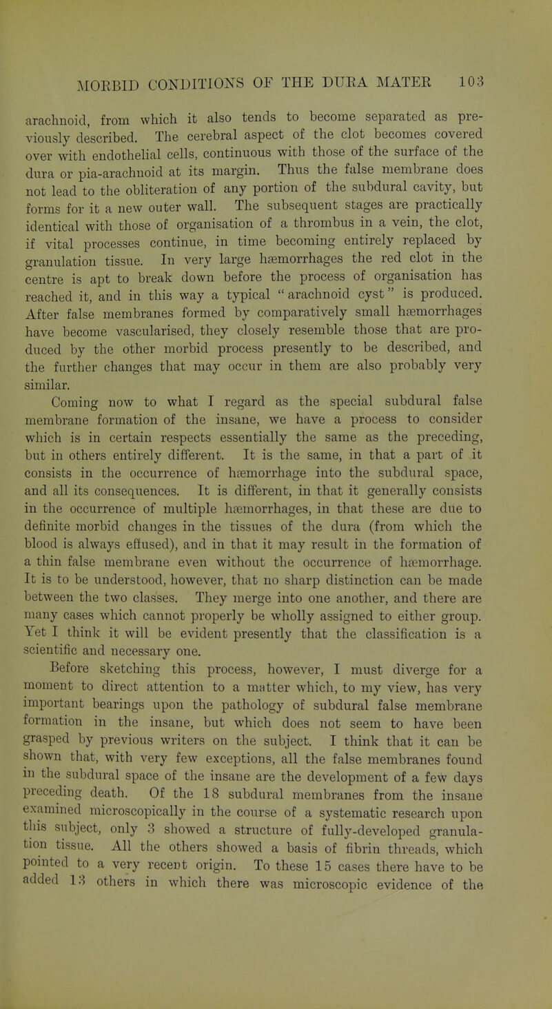 arachnoid, from which it also tends to become separated as pre- viously described. The cerebral aspect of the clot becomes covered over with endothelial cells, continuous with those of the surface of the dura or pia-arachuoid at its margin. Thus the false membrane does not lead to the obliteration of any portion of the subdural cavity, but forms for it a new outer wall. The subsequent stages are practically identical with those of organisation of a thrombus in a vein, the clot, if vital processes continue, in time becoming entirely replaced by granulation tissue. In very large h£emorrhages the red clot in the centre is apt to break down before the process of organisation has reached it, and in this way a typical  arachnoid cyst is produced. After false membranes formed by comparatively small haemorrhages have become vascularised, they closely resemble those that are pro- duced by the other morbid process presently to be described, and the further changes that may occur in them are also probably very similar. Coming now to what I regard as the special subdural false membrane formation of the insane, we have a process to consider which is in certain respects essentially the same as the preceding, but in others entirely different. It is the same, in that a part of it consists in the occurrence of haemorrhage into the subdural space, and all its consequences. It is different, in that it generally consists in the occurrence of multiple haemorrhages, in that these are due to definite morbid changes in the tissues of the dura (from which the blood is always effused), and in that it may result in the formation of a thin false membrane even without the occurrence of hemorrhage. It is to be understood, however, that no sharp distinction can be made between the two classes. They merge into one another, and there are many cases which cannot properly be wholly assigned to either group. Yet I think it will be evident presently that the classification is a scientific and necessary one. Before sketching this process, however, I must diverge for a moment to direct attention to a matter which, to my view, has very important bearings upon the pathology of subdural false membrane formation in the insane, but which does not seem to have been grasped by previous writers on the subject. I think that it can be shown that, with very few exceptions, all the false membranes found ill the subdural space of the insane are the development of a few days preceding death. Of the 18 subdural membranes from the insane examined microscopically in the course of a systematic research upon this subject, only 3 showed a structure of fully-developed granula- tion tissue. All the others showed a basis of fibrin threads, which pointed to a very recent origin. To these 15 cases there have to be added 13 others in which there was microscopic evidence of the