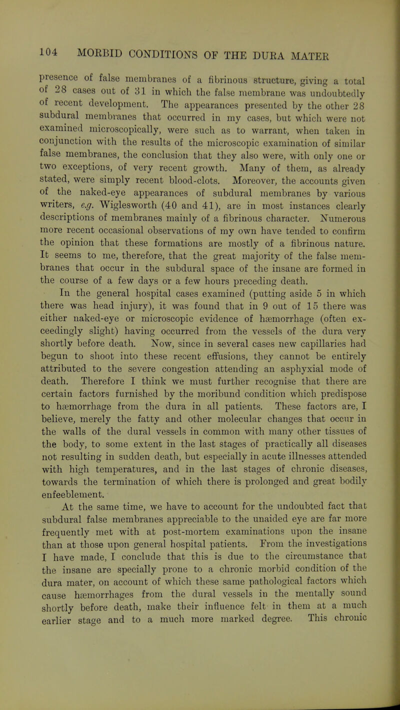 presence of false membranes of a fibrinous structure, giving a total of 28 cases out of 31 in which the false membrane was undoubtedly of recent development. The appearances presented by the other 28 subdural membranes that occurred in my cases, but which were not examined microscopically, were such as to warrant, when taken in conjunction with the results of the microscopic examination of similar false membranes, the conclusion that they also were, with only one or two exceptions, of very recent growth. Many of them, as already stated, were simply recent blood-clots. Moreover, the accounts given of the naked-eye appearances of subdural membranes by various writers, e.g. Wiglesworth (40 and 41), are in most instances clearly descriptions of membranes mainly of a fibrinous character. Numerous more recent occasional observations of my own have tended to confirm the opinion that these formations are mostly of a fibrinous nature. It seems to me, therefore, that the great majority of the false mem- branes that occur in the subdural space of the insane are formed in the course of a few days or a few hours preceding death. In the general hospital cases examined (putting aside 5 in which there was head injury), it was found that in 9 out of 15 there was either naked-eye or microscopic evidence of haemorrhage (often ex- ceedingly slight) having occurred from the vessels of the dura very shortly before death. Now, since in several cases new capillaries had begun to shoot into these recent effusions, they cannot be entirely attributed to the severe congestion attending an asphyxial mode of death. Therefore I think we must further recognise that there are certain factors furnished by the moribund condition which predispose to haemorrhage from the dura in all patients. These factors are, I believe, merely the fatty and other molecular changes that occur in the walls of the dural vessels in common with many other tissues of the body, to some extent in the last stages of practically all diseases not resulting in sudden death, but especially in acute illnesses attended with high temperatures, and in the last stages of chronic diseases, towards the termination of which there is prolonged and great bodily enfeeblement. At the same time, we have to account for the undoubted fact that subdural false membranes appreciable to the unaided eye are far more frequently met with at post-mortem examinations upon the insane than at those upon general hospital patients. Erom the investigations I have made, I conclude that this is due to the circumstance that the insane are specially prone to a chronic morbid condition of the dura mater, on account of which these same pathological factors which cause htemorrhages from the dural vessels in the mentally sound shortly before death, make their influence felt in them at a much earlier sta^e and to a much more marked degree. This chronic