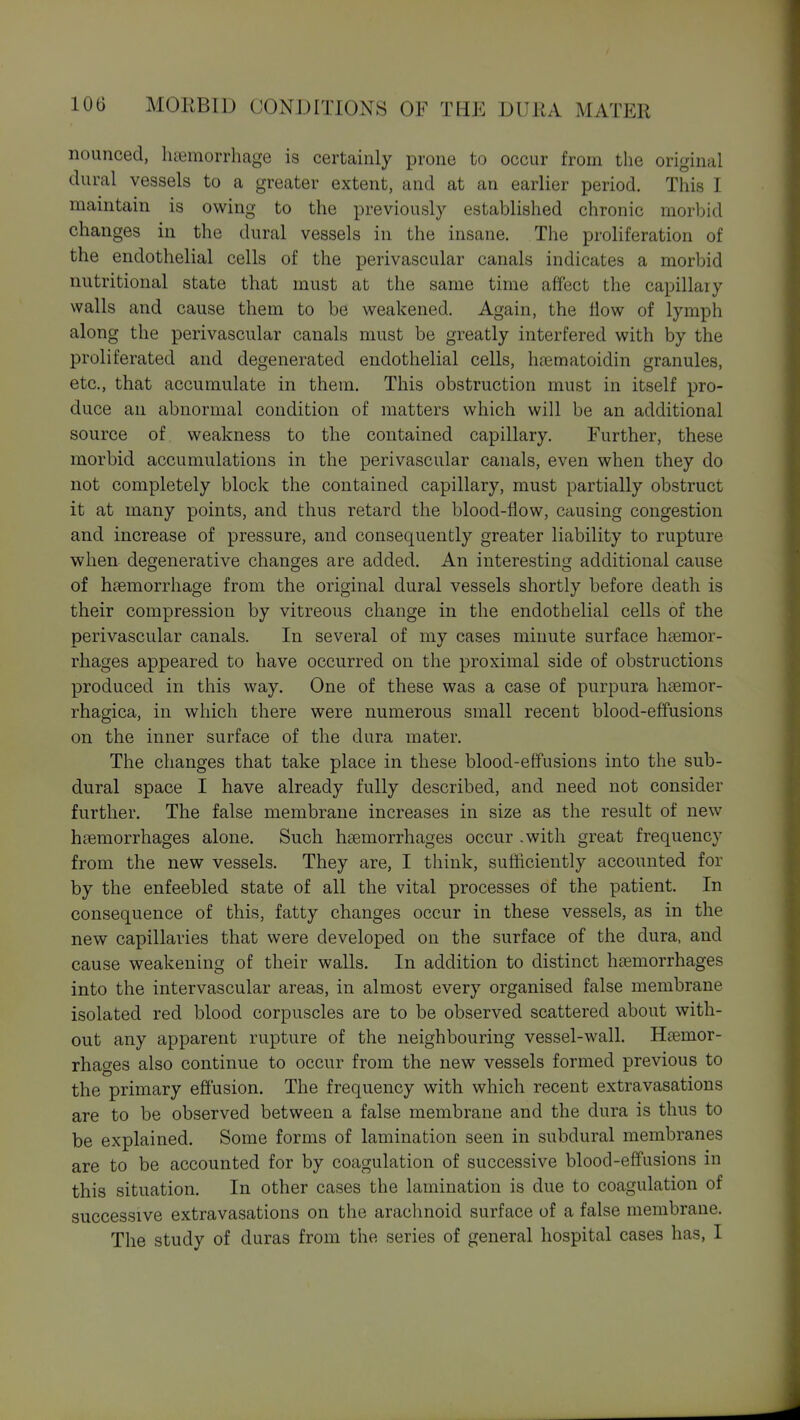 nounced, luemorrhage is certainly prone to occur from the original dural vessels to a greater extent, and at an earlier period. This I maintain is owing to the previously established chronic morbid changes in the dural vessels in the insane. The proliferation of the endothelial cells of the perivascular canals indicates a morbid nutritional state that must at the same time affect the capillary walls and cause them to be weakened. Again, the flow of lymph along the perivascular canals must be greatly interfered with by the proliferated and degenerated endothelial cells, hjematoidin granules, etc., that accumulate in them. This obstruction must in itself pro- duce an abnormal condition of matters which will be an additional source of weakness to the contained capillary. Further, these morbid accumulations in the perivascular canals, even when they do not completely block the contained capillary, must partially obstruct it at many points, and thus retard the blood-flow, causing congestion and increase of pressure, and consequently greater liability to rupture when degenerative changes are added. An interesting additional cause of haemorrhage from the original dural vessels shortly before death is their compression by vitreous change in the endothelial cells of the perivascular canals. In several of my cases minute surface hemor- rhages appeared to have occurred on the proximal side of obstructions produced in this way. One of these was a case of purpura hasmor- rhagica, in which there were numerous small recent blood-effusions on the inner surface of the dura mater. The changes that take place in these blood-effusions into the sub- dural space I have already fully described, and need not consider further. The false membrane increases in size as the result of new haemorrhages alone. Such haemorrhages occur .with great frequency from the new vessels. They are, I think, sutiiciently accounted for by the enfeebled state of all the vital processes of the patient. In consequence of this, fatty changes occur in these vessels, as in the new capillaries that were developed on the surface of the dura, and cause weakening of their walls. In addition to distinct haemorrhages into the intervascular areas, in almost every organised false membrane isolated red blood corpuscles are to be observed scattered about with- out any apparent rupture of the neighbouring vessel-wall. Haemor- rhages also continue to occur from the new vessels formed previous to the primary effusion. The frequency with which recent extravasations are to be observed between a false membrane and the dura is thus to be explained. Some forms of lamination seen in subdural membranes are to be accounted for by coagulation of successive blood-effusions in this situation. In other cases the lamination is due to coagulation of successive extravasations on the arachnoid surface of a false membrane. The study of duras from the series of general hospital cases has, I
