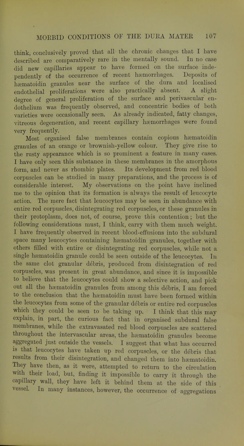 think, conclusively proved that all the chronic changes that I have described are comparatively rare in the mentally sound. In no case did new capillaries appear to have formed on the surface inde- pendently of the occurrence of recent hemorrhages. Deposits of h£ematoidin granules near the surface of the dura and localised endothelial proliferations were also practically absent. A slight degree of general proliferation of the surface and perivascular en- dothelium was frequently observed, and concentric bodies of both varieties were occasionally seen. As already indicated, fatty changes, vitreous degeneration, and recent capillary haemorrhages were found very frequently. Most organised false membranes contain copious hsematoidin granules of an orange or brownish-yellow colour. They give rise to the rusty appearance which is so prominent a feature in many cases. I have only seen this substance in these membranes in the amorphous form, and never as rhombic plates. Its development from red blood corpuscles can be studied in many preparations, and the process is of considerable interest. My observations on the point have inclined me to the opinion that its formation is always the result of leucocyte action. The niere fact that leucocytes may be seen in abundance with entire red corpuscles, disintegrating red corpuscles, or these granules in their protoplasm, does not, of course, prove this contention; but the following considerations must, I think, carry with them much weight. I have frequently observed in recent blood-effusions into the subdural space many leucocytes containing hsematoidin granules, together with others filled with entire or disintegrating red corpuscles, while not a single hsematoidin granule could be seen outside of the leucocytes. In the same clot granular debris, produced from disintegration of red corpuscles, was present in great abundance, and since it is impossible to believe that the leucocytes could show a selective action, and pick out all the h£ematoidin granules from among this debris, I am forced to the conclusion that the hsematoidin must have been formed within the leucocytes from some of the granular debris or entire red corpuscles which they could be seen to be taking up. I think that this may explain, in part, the curious fact that in organised subdural false membranes, while the extravasated red blood corpuscles are scattered throughout the intervascular areas, the htematoidin granules become aggregated just outside the vessels. I suggest that what has occurred is that leucocytes have taken up red corpuscles, or the debris that results from their disintegration, and changed them into htematoidin. They have then, as it were, attempted to return to the circulation with their load, but, finding it impossible to carry it through the capillary wall, they have left it behind them at the side of this vessel. In many instances, however, the occurrence of aggregations