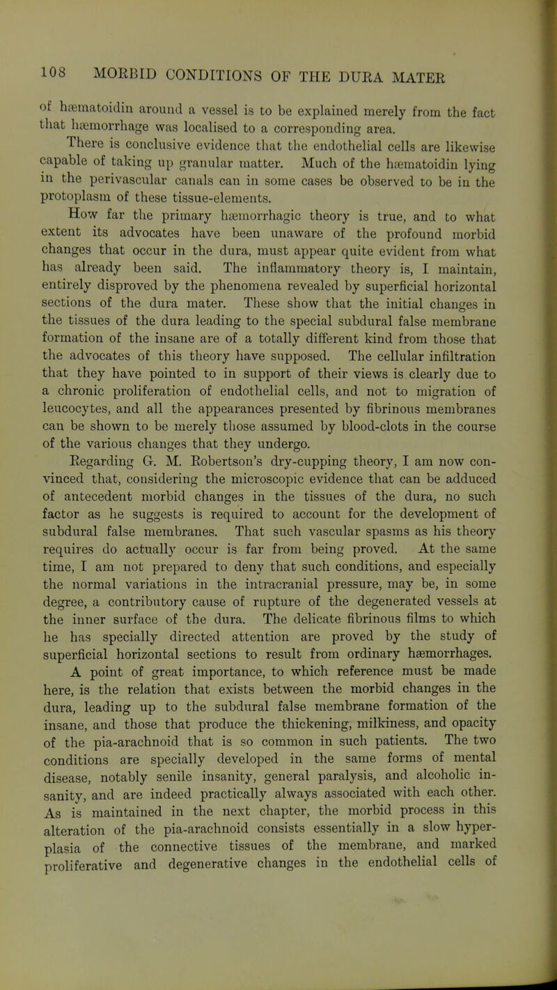 of hciematoidin around a vessel is to be explained merely from the fact that hcemorrhage was localised to a corresponding area. There is conclusive evidence tliat the endothelial cells are likewise capable of taking up granular matter. Much of the htematoidin lying in the perivascular canals can in some cases be observed to be in the protoplasm of these tissue-elements. How far the primary haemorrhagic theory is true, and to what extent its advocates have been unaware of the profound morbid changes that occur in the dura, must appear quite evident from what has already been said. The inflammatory theory is, I maintain, entirely disproved by the phenomena revealed by superficial horizontal sections of the dura mater. These show that the initial changes in the tissues of the dura leading to the special subdural false membrane formation of the insane are of a totally different kind from those that the advocates of this theory have supposed. The cellular infiltration that they have pointed to in support of their views is clearly due to a chronic proliferation of endothelial cells, and not to migration of leucocytes, and all the appearances presented by fibrinous membranes can be shown to be merely those assumed by blood-clots in the course of the various changes that they undergo. Regarding G-. M. Robertson's dry-cupping theory, I am now con- vinced that, considering the microscopic evidence that can be adduced of antecedent morbid changes in the tissues of the dura, no such factor as he suggests is required to account for the development of subdural false membranes. That such vascular spasms as his theory requires do actually occur is far from being proved. At the same time, I am not prepared to deny that such conditions, and especially the normal variations in the intracranial pressure, may be, in some degree, a contributory cause of rupture of the degenerated vessels at the inner surface of the dura. The delicate fibrinous films to which he has specially directed attention are proved by the study of superficial horizontal sections to result from ordinary haemorrhages. A point of great importance, to which reference must be made here, is the relation that exists between the morbid changes in the dura, leading up to the subdural false membrane formation of the insane, and those that produce the thickening, milkiness, and opacity of the pia-arachnoid that is so common in such patients. The two conditions are specially developed in the same forms of mental disease, notably senile insanity, general paralysis, and alcoholic in- sanity, and are indeed practically always associated with each other. As is maintained in the next chapter, the morbid process in this alteration of the pia-arachnoid consists essentially in a slow hyper- plasia of the connective tissues of the membrane, and marked proliferative and degenerative changes in the endothelial cells of