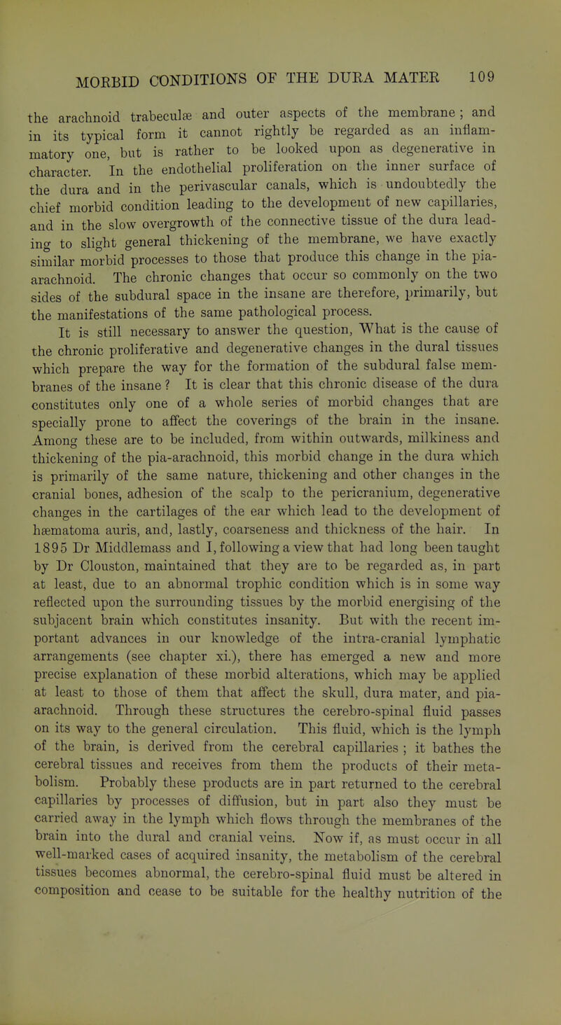 the arachnoid trabeculae and outer aspects of the membrane ; and in its typical form it cannot rightly be regarded as an inflam- matory one, but is rather to be looked upon as degenerative in character. In the endothelial proliferation on the inner surface of the dura and in the perivascular canals, which is undoubtedly the chief morbid condition leading to the development of new capillaries, and in the slow overgrowth of the connective tissue of the dura lead- ing to slight general thickening of the membrane, we have exactly similar morbid processes to those that produce this change in the pia- arachnoid. The chronic changes that occur so commonly on the two sides of the subdural space in the insane are therefore, primarily, but the manifestations of the same pathological process. It is still necessary to answer the question, What is the cause of the chronic proliferative and degenerative changes in the dural tissues which prepare the way for the formation of the subdural false mem- branes of the insane ? It is clear that this chronic disease of the dura constitutes only one of a whole series of morbid changes that are specially prone to affect the coverings of the brain in the insane. Among these are to be included, from within outwards, milkiness and thickening of the pia-arachnoid, this morbid change in the dura which is primarily of the same nature, thickening and other changes in the cranial bones, adhesion of the scalp to the pericranium, degenerative changes in the cartilages of the ear which lead to the development of haematoma auris, and, lastly, coarseness and thickness of the hair. In 1895 Dr Middlemass and I, following a view that had long been taught by Dr Clouston, maintained that they are to be regarded as, in part at least, due to an abnormal trophic condition which is in some way reflected upon the surrounding tissues by the morbid energising of the subjacent brain which constitutes insanity. But with the recent im- portant advances in our knowledge of the intra-cranial lymphatic arrangements (see chapter xi.), there has emerged a new and more precise explanation of these morbid alterations, which may be applied at least to those of them that affect the skull, dura mater, and pia- arachnoid. Through these structures the cerebro-spinal fluid passes on its way to the general circulation. This fluid, which is the lymph of the brain, is derived from the cerebral capillaries ; it bathes the cerebral tissues and receives from them the products of their meta- bolism. Probably these products are in part returned to the cerebral capillaries by processes of diffusion, but in part also they must be carried away in the lymph which flows through the membranes of the brain into the dural and cranial veins. Now if, as must occur in all well-marked cases of acquired insanity, the metabolism of the cerebral tissues becomes abnormal, the cerebro-spinal fluid must be altered in composition and cease to be suitable for the healthy nutrition of the