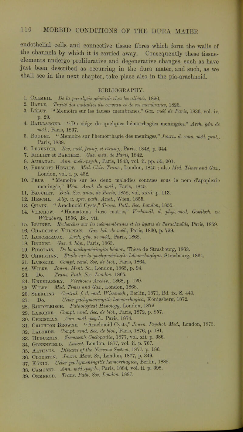 endothelial cells and connective tissue fibres which form the walls of the channels by which it is carried away. Consequently these tissue- elements undergo proliferative and degenerative changes, such as have just been described as occurring in the dura mater, and such, as we shall see in the next chapter, take place also in the pia-arachnoid. BIBLIOGRAPHY. 1. Calmeil. De la paralysie g^n&ale chez les ali^n^s, 1826, 2. Bayle. Trcdte des maladies dn cerveau et de ses membranes, 1826. 3. L^LUT.  Memoire sur les fauses membranes, Gaz. mM de Paris, 1836, vol, iv. p. 29, 4. Baillarger,  Du sidge de quelques hdmorrhagies meningdes, Arch. g6i. de vied., Paris, 1837. 5. BoDDET.  Memoire sur I'hemorrliagie des meninges, Journ. d. conn. m^d. prat, Paris, 1838. 6. Legendie. Rev. med. frang. et drang., Paris, 1842, p. 344, 7. RiLLiET et Barthez. Gaz. mM. de Paris, 1842. 8. AuBANAL. Ann. mM.-iosijch., Paris, 1843, vol. ii. pp. 55, 201. 9. Prescott Hewitt. Med.-Ghir. Trans., London, 1845 ; also Med. TiTnes and Gaz., London, vol. i. p. 452. 10. Prus.  Memoire sur les deux maladies connues sous le nom d'apoplexie meningee, Mem. Acad, de me'd., Paris, 1845. 11. Bauchet. Bull. Soc. anat. de Paris, 1852, vol. xxvi. p. 113. 12. Heschl. Allg. u. spec. path. Anat., Wien, 1855. 13. QuAiN.  Arachnoid Cysts, Trans. Path. Soc. London, 1855. 14. ViRCHOW.  Hsematoma dnrse matris, Verhandl. d. phys.-med. Gesellsch. zu Wiirzburg, 1856, Bd. vii. 15. Brunei. Becherches sur les n^omembranes et les kystes de Varachnoide, Paris, 1859. 16. Charcot et Vulpian. Gaz. heb. de m^d., Paris, 1860, p. 729. 17. Lancereaux. Arch. g^n. de mM., Paris, 1862. 18. Brunet. Gaz. d. hdp., Paris, 1863. 19. PiROTAis. De la pachym^ningite h^mor., These de Strasbourg, 1863. 20. Christian. Etude sur la pachym^ningite h^viorrhagique, Strasbourg, 1864. 21. Laborde. Gompt. rend. Soc. de biol., Paris, 1864. 22. WiLKS. Journ. Ment. Sc., London, 1865, p. 94. 23. Do. Trans. Path. Soc. London, 1865. 24. Kremiansky. Virchoiv's Archiv., 1868, p. 129. 25. WiLKS. Med. Times and Gaz., London, 1868. 26. Sperling. Central./, d. med. Wissensch., Berlin, 1871, Bd. ix. S. 449. 27. Do. Ueber pachymeningitis hcemorrhagica, Konigsberg, 1872. 28. RiNDPLElSCH. Pathological Histology, London, 1872. 29. Laborde. Gompt. rend. Soc. de biol., Paris, 1872, p. 257. 30. Christian. Ann. med.-p)sych., Paris, 1874. 31. Crichton Browne. Arachnoid Cysts, Journ. Psychol. Med., London, 1875. 32. Laborde. Gompt. rend. Soc. de biol, Paris, 1876, p. 181. 33. Huguenin. Ziemssen's Gxjclopoidia, 1877, vol. xii. p. 386. 34. Greenfield. Lancet, London, 1877, vol. ii. p. 767. 35. Althaus. Diseases of the Nervous System, 1877, p. 186. 36. Clouston. Journ. Ment. Sc., London, 1877, p. 349. 37. KoNiG. Ueber pachymeningitis hemorrhagica, Berlin, 1882. 38. Camuset. Ann. mM.-psych., Paris, 1884, vol. ii. p. 398. 39. Ormerod. Trans. Path. Soc. London, 1887.