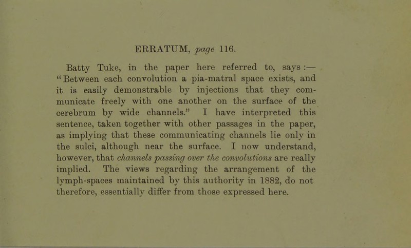 ERRATUM, page 116. Batty Tuke, in the paper here referred to, says:— Between each convolution a pia-matral space exists, and it is easily demonstrable by injections that they com- municate freely with one another on the surface of the cerebrum by wide channels. I have interpreted this sentence, taken together with other passages in the paper, as implying that these communicating channels lie only in the sulci, although near the surface. I now understand, however, that channels passing over the convolutions are really implied. The views regarding the arrangement of the lymph-spaces maintained by this authority in 1882, do not