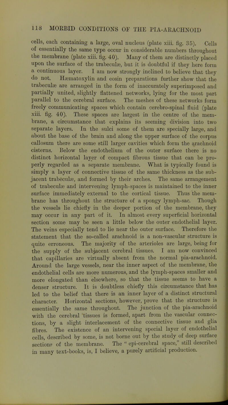 cells, each containing a large, oval nucleus (plate xiii. fig. 35). Cells of essentially the same type occur in considerable numbers throughout the membrane (plate xiii. fig. 40). Many of them are distinctly placed upon the surface of the trabeculEe, but it is doubtful if they here form a continuous layer. I am now strongly inclined to believe that they do not. Hsematoxylin and eosin preparations further show that the trabeculte are arranged in the form of inaccurately superimposed and partially united, slightly flattened networks, lying for the most part parallel to the cerebral surface. The meshes of these networks form freely communicating spaces which contain cerebro-spinal fluid (plate xiii, fig. 40). These spaces are largest in the centre of the mem- brane, a circumstance that explains its seeming division into two separate layers. In the sulci some of them are specially large, and about the base of the brain and along the upper surface of the corpus callosum there are some still larger cavities which form the arachnoid cisterns. Below the endothelium of the outer surface there is no distinct horizontal layer of compact fibrous tissue that can be pro- perly regarded as a separate membrane. What is typically found is simply a layer of connective tissue of the same thickness as the sub- jacent trabeculse, and formed by their arches. The same arrangement of trabeculaB and intervening lymph-spaces is maintained to the inner surface immediately external to the cortical tissue. Thus the mem- brane has throughout the structure of a spongy lymph-sac. Though the vessels lie chiefly in the deeper portion of the membrane, they may occur in any part of it. In almost every superficial horizontal section some may be seen a little below the outer endothelial layer. The veins especially tend to lie near the outer surface. Therefore the statement that the so-called arachnoid is a non-vascular structure is quite erroneous. The majority of the arterioles are large, being for the supply of the subjacent cerebral tissues. I am now convinced that capillaries are virtually absent from the normal pia-arachnoid. Around the large vessels, near the inner aspect of the membrane, the endothelial cells are more numerous, and the lymph-spaces smaller and more elongated than elsewhere, so that the tissue seems to have a denser structure. It is doubtless chiefly this circumstance that has led to the belief that there is an inner layer of a distinct structural character. Horizontal sections, however, prove that the structure is essentially the same throughout. The junction of the pia-arachnoid with the cerebral tissues is formed, apart from the vascular connec- tions, by a slight interlacement of the connective tissue and glia fibres. The existence of an intervening special layer of endothelial cells, described by some, is not borne out by the study of deep surface sections of the membrane. The  epi-cerebral space, still described in many text-books, is, I believe, a purely artificial production.