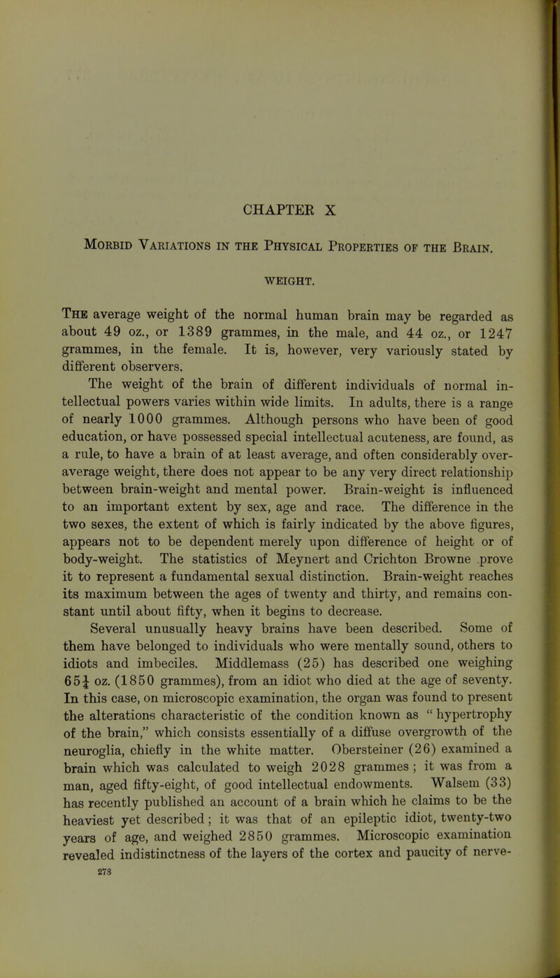 Morbid Variations in the Physical Properties of the Brain. WEIGHT. The average weight of the normal human brain may be regarded as about 49 oz., or 1389 grammes, in the male, and 44 oz., or 1247 grammes, in the female. It is, however, very variously stated by different observers. The weight of the brain of different individuals of normal in- tellectual powers varies within wide limits. In adults, there is a range of nearly 1000 grammes. Although persons who have been of good education, or have possessed special intellectual acuteness, are found, as a rule, to have a brain of at least average, and often considerably over- average weight, there does not appear to be any very direct relationship between brain-weight and mental power. Brain-weight is influenced to an important extent by sex, age and race. The difference in the two sexes, the extent of which is fairly indicated by the above figures, appears not to be dependent merely upon difference of height or of body-weight. The statistics of Meynert and Crichton Browne prove it to represent a fundamental sexual distinction. Brain-weight reaches its maximum between the ages of twenty and thirty, and remains con- stant until about fifty, when it begins to decrease. Several unusually heavy brains have been described. Some of them have belonged to individuals who were mentally sound, others to idiots and imbeciles. Middlemass (25) has described one weighing 65^ oz. (1850 grammes), from an idiot who died at the age of seventy. In this case, on microscopic examination, the organ was found to present the alterations characteristic of the condition known as  hypertrophy of the brain, which consists essentially of a diffuse overgrowth of the neuroglia, chiefly in the white matter. Obersteiner (26) examined a brain which was calculated to weigh 2028 grammes ; it was from a man, aged fifty-eight, of good intellectual endowments. Walsem (33) has recently published an account of a brain which he claims to be the heaviest yet described; it was that of an epileptic idiot, twenty-two years of age, and weighed 2850 grammes. Microscopic examination revealed indistinctness of the layers of the cortex and paucity of nerve-