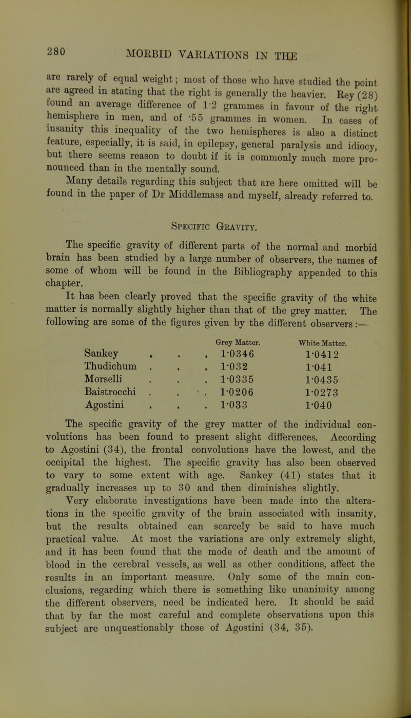 MOEBID VARIATIONS IN THE are rarely of equal weight; most of those who have studied the point are agreed in stating that the right is generally the heavier. Rey (28) found an average difference of 1-2 grammes in favour of the right hemisphere in men, and of -55 grammes in women. In cases of insanity this inequality of the two hemispheres is also a distinct feature, especially, it is said, in epilepsy, general paralysis and idiocy, but there seems reason to doubt if it is commonly much more pro- nounced than in the mentally sound. Many details regarding this subject that are here omitted will be found in the paper of Dr Middlemass and myself, already referred to. Specific Gravity. The specific gravity of different parts of the normal and morbid brain has been studied by a large number of observers, the names of some of whom will be found in the Bibliography appended to this chapter. It has been clearly proved that the specific gravity of the white matter is normally slightly higher than that of the grey matter. The following are some of the figures given by the dififerent observers:— Grey Matter. White Matter. Sankey , . . 1-0346 1*0412 Thudichum Morselli Baistrocchi . . ' . 1'0206 1-0273 1-033 1-040 1-032 1-041 1-0335 1-0435 Agostini The specific gravity of the grey matter of the individual con- volutions has been found to present slight differences. According to Agostini (34), the frontal convolutions have the lowest, and the occipital the highest. The specific gravity has also been observed to vary to some extent with age. Sankey (41) states that it gradually increases up to 30 and then diminishes slightly. Very elaborate investigations have been made into the altera- tions in the specific gravity of the brain associated with insanity, but the results obtained can scarcely be said to have much practical value. At most the variations are only extremely slight, and it has been found that the mode of death and the amount of blood in the cerebral vessels, as well as other conditions, affect the results in an important measure. Only some of the main con- clusions, regarding which there is something like unanimity among the different observers, need be indicated here. It should be said that by far the most careful and complete observations upon this subject are unquestionably those of Agostini (34, 36).