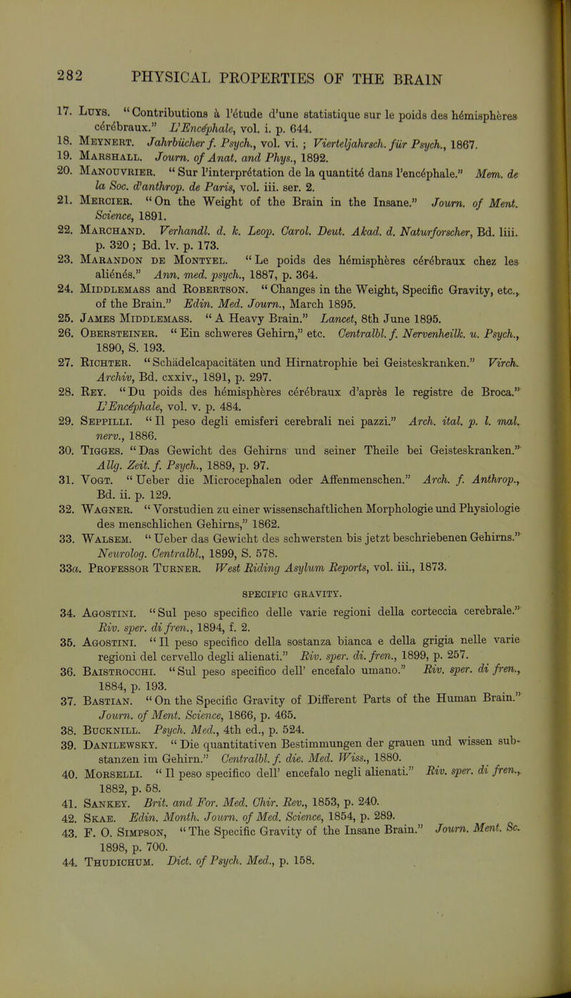 17. LuYS.  Contributions I'etude d'une statistique sur le poids des h^misplierea C(5rdbraux. L'Enc^phale, vol. i. p. 644. 18. Meynert. JahrhUcherf. Psych., vol. vi. ; Vierteljah/rsch. fii/r Psych., 1867. 19. Marshall. Joum. of Anat. and Phys., 1892. 20. Manouvrier.  Sur I'interpr^tation de la quantity dans I'enc^phale. Mem. de la Soc. d'anthrop. de Paris, vol. iii. ser. 2. 21. Mercier.  On the Weight of the Brain in the Insane. Joiim. of Ment. Science, 1891. 22. Marchand. Verhandl. d. k. Leop. Carol. Deut. Akad. d. Naturforscher, Bd. liii. p. 320 ; Bd. Iv. p. 173. 23. Marandon de Montyel. Le poids des hemispheres cdrdbraux chez les ali^n^s. Ann. med. psych., 1887, p. 364. 24. Middlemass and Robertson.  Changes in the Weight, Specific Gravity, etc.^ of the Brain. Edin. Med. Joum., March 1895. 25. James Middlemass.  A Heavy Brain. Lawcei, 8th June 1895. 26. Obersteiner.  Ein schweres Gehirn, etc. Gentralbl. f. Nervenheilk. u. Psych., 1890, S. 193. 27. RiCHTER.  Schadelcapacitaten und Hirnatrophie bei Geisteskranken. Virch. Archiv, Bd. cxxiv., 1891, p. 297. 28. Rey. Du poids des hemispheres cerdbraux d'aprfes le registre de Broca. VEnc^phale, vol. v. p. 484. 29. Seppilli.  II peso degli emisferi cerebrali nei pazzi. Arch. ital. p. I. mal. nerv., 1886. 30. TiGGES. Das Gewicht des Gehirns und seiner Theile bei Geisteskranken. Allg. Zeit.f Psych., 1889, p. 97. 31. VoGT.  Ueber die Microcephalen oder AfFenmenschen. Arch. f. Anthrop., Bd. ii. p. 129. 32. Wagner.  Vorstudien zu einer wissenschaftlichen Morphologic und Physiologie des menschlichen Gehirns, 1862. 33. Walsem.  Ueber das Gewicht des schwersten bis jetzt beschriebenen Gehirns. Neurolog. Gentralbl., 1899, S. 578. 33a. Professor Turner. West Biding Asylum Reports, vol. iii., 1873. SPECIFIC GRAVITY. 34. Agostini. Sul peso specifico delle varie regioni della corteccia cerebrale. Riv. sper. difren., 1894, f. 2. 35. Agostini. II peso specifico della sostanza bianca e della grigia nelle varie regioni del cervello degli alienati. Riv. sper. di.fren., 1899, p. 257. 36. Baistrocchi.  Sul peso specifico dell' encefalo umano. Riv. sper. di fren., 1884, p. 193. 37. Bastian.  On the Specific Gravity of Different Parts of the Human Brain. Joum. of Ment. Science, 1866, p. 465. 38. Bucknill. Psych. Med., 4th ed., p. 524. 39. Danilewsky.  Die quantitativen Bestimmungen der grauen und wissen sub- stanzen im Gehirn. Gentralbl. f. die. Med. Wiss., 1880. 40. MORSELLI.  II peso specifico dell' encefalo negli alienati. Riv. sper. di fren.,. 1882, p. 58. 41. Sankey. Brit, and For. Med. Ghir. Rev., 1853, p. 240. 42. Skae. Edin. Month. Joum. of Med. Science, 1854, p. 289. 43. F. 0. Simpson, The Specific Gravity of the Insane Brain. Joum. Ment. Sc. 1898, p. 700. 44. Thudichdm. Diet, of Psych. Med., p. 158.