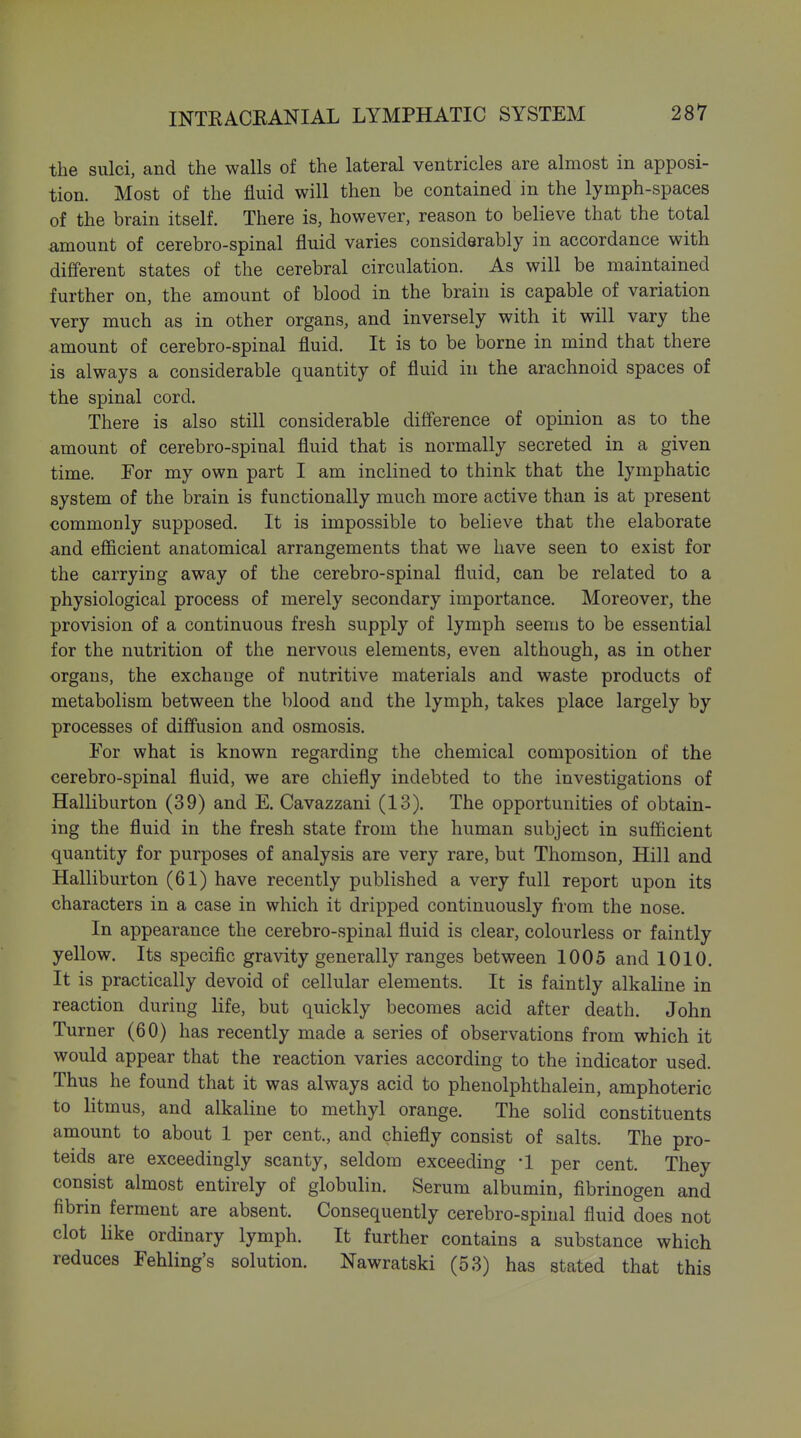 the sulci, and the walls of the lateral ventricles are almost in apposi- tion. Most of the fluid will then be contained in the lymph-spaces of the brain itself. There is, however, reason to believe that the total amount of cerebro-spinal fluid varies considerably in accordance with different states of the cerebral circulation. As will be maintained further on, the amount of blood in the brain is capable of variation very much as in other organs, and inversely with it will vary the amount of cerebro-spinal fluid. It is to be borne in mind that there is always a considerable quantity of fluid in the arachnoid spaces of the spinal cord. There is also still considerable difference of opinion as to the amount of cerebro-spinal fluid that is normally secreted in a given time. Tor my own part I am inclined to think that the lymphatic system of the brain is functionally much more active than is at present commonly supposed. It is impossible to believe that the elaborate and efficient anatomical arrangements that we have seen to exist for the carrying away of the cerebro-spinal fluid, can be related to a physiological process of merely secondary importance. Moreover, the provision of a continuous fresh supply of lymph seems to be essential for the nutrition of the nervous elements, even although, as in other organs, the exchange of nutritive materials and waste products of metabolism between the blood and the lymph, takes place largely by processes of diffusion and osmosis. For what is known regarding the chemical composition of the cerebro-spinal fluid, we are chiefly indebted to the investigations of Halliburton (39) and E. Cavazzani (13). The opportunities of obtain- ing the fluid in the fresh state from the human subject in sufficient quantity for purposes of analysis are very rare, but Thomson, Hill and Halliburton (61) have recently published a very full report upon its characters in a case in which it dripped continuously from the nose. In appearance the cerebro-spinal fluid is clear, colourless or faintly yellow. Its specific gravity generally ranges between 1005 and lOIO. It is practically devoid of cellular elements. It is faintly alkaline in reaction during life, but quickly becomes acid after death. John Turner (60) has recently made a series of observations from which it would appear that the reaction varies according to the indicator used. Thus he found that it was always acid to phenolphthalein, amphoteric to litmus, and alkaline to methyl orange. The solid constituents amount to about 1 per cent., and chiefly consist of salts. The pro- teids are exceedingly scanty, seldom exceeding -1 per cent. They consist almost entirely of globulin. Serum albumin, fibrinogen and fibrin ferment are absent. Consequently cerebro-spinal fluid does not clot like ordinary lymph. It further contains a substance which reduces Fehling's solution. Nawratski (53) has stated that this