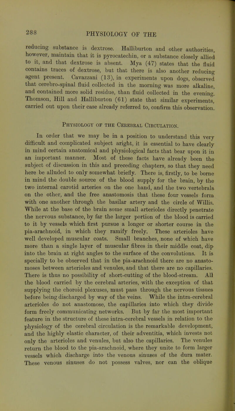 reducing substance is dextrose. Halliburton and other authorities, however, maintain that it is pyrocatechin, or a substance closely allied to it, and that dextrose is absent. Mya (47) states that the fluid contains traces of dextrose, but that there is also another reducing agent present. Cavazzani (13), in experiments upon dogs, observed that cerebro-spinal fluid collected in the morning was more alkaline, and contained more solid residue, than fluid collected in the evening. Thomson, Hill and Halliburton (61) state that similar experiments, carried out upon their case already referred to, confirm this observation. Physiology of the Cerebral Circulation. In order that we may be in a position to understand this very difficult and complicated subject aright, it is essential to have clearly in mind certain anatomical and physiological facts that bear upon it in an important manner. Most of these facts have already been the subject of discussion in this and preceding chapters, so that they need here be alluded to only somewhat briefly. There is, firstly, to be borne in mind the double source of the blood supply for the brain, by the two internal carotid arteries on the one hand, and the two vertebrals- on the other, and the free anastomosis that these four vessels form with one another through the basilar artery and the circle of Willis. While at the base of the brain some small arterioles directly penetrate the nervous substance, by far the larger portion of the blood is carried to it by vessels which first pursue a longer or shorter course in the pia-arachnoid, in which they ramify freely. These arterioles have well developed muscular coats. Small branches, none of which have more than a single layer of muscular fibres in their middle coat, dip into the brain at right angles to the surface of the convolutions. It is specially to be observed that in the pia-arachnoid there are no anasto- moses between arterioles and venules, and that there are no capillaries. There is thus no possibility of short-cutting of the blood-stream. All the blood carried by the cerebral arteries, with the exception of that supplying the choroid plexuses, must pass through the nervous tissues before being discharged by way of the veins. While the intra-cerebral arterioles do not anastomose, the capillaries into which they divide form freely communicating networks. But by far the most important feature in the structure of these intra-cerebral vessels in relation to the physiology of the cerebral circulation is the remarkable development, and the highly elastic character, of their adventitia, which invests not only the arterioles and venules, but also the capillaries. The venules return the blood to the pia-arachnoid, where they unite to form larger vessels which discharge into the venous sinuses of the dura mater. These venous sinuses do not possess valves, nor can the oblique