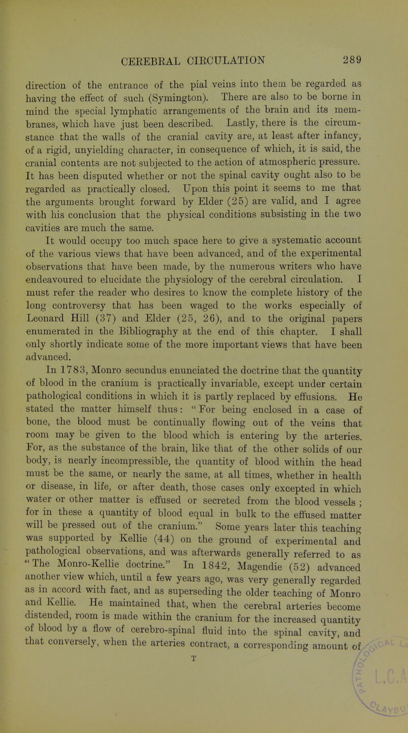 direction of the entrance of the pial veins into them be regarded as having the effect of such (Symington). There are also to be borne in mind the special lymphatic arrangements of the brain and its mem- branes, which have just been described. Lastly, there is the circum- stance that the walls of the cranial cavity are, at least after infancy, of a rigid, unyielding character, in consequence of which, it is said, the cranial contents are not subjected to the action of atmospheric pressure. It has been disputed whether or not the spinal cavity ought also to be regarded as practically closed. Upon this point it seems to me that the arguments brought forward by Elder (25) are valid, and I agree with his conclusion that the physical conditions subsisting in the two cavities are much the same. It would occupy too much space here to give a systematic account of the various views that have been advanced, and of the experimental observations that have been made, by the numerous writers who have endeavoured to elucidate the physiology of the cerebral circulation. I must refer the reader who desires to know the complete history of the long controversy that has been waged to the works especially of Leonard Hill (37) and Elder (25, 26), and to the original papers enumerated in the Bibliography at the end of this chapter. I shall only shortly indicate some of the more important views that have been advanced. In 1783, Monro secundus enunciated the doctrine that the quantity of blood in the cranium is practically invariable, except under certain pathological conditions in which it is partly replaced by effusions. He stated the matter himself thus: For being enclosed in a case of bone, the blood must be continually flowing out of the veins that room may be given to the blood which is entering by the arteries. For, as the substance of the brain, like that of the other solids of our body, is nearly incompressible, the quantity of blood within the head must be the same, or nearly the same, at all times, whether in health or disease, in life, or after death, those cases only excepted in which water or other matter is effused or secreted from the blood vessels ; for in these a quantity of blood equal in bulk to the efiPused matter will be pressed out of the cranium. Some years later this teaching was supported by Kellie (44) on the ground of experimental and pathological observations, and was afterwards generally referred to as The Monro-Kellie doctrine. In 1842, Magendie (52) advanced another view which, until a few years ago, was very generally regarded as in accord with fact, and as superseding the older teaching of Monro and Kellie. He maintained that, when the cerebral arteries become distended, room is made within the cranium for the increased quantity of blood by a flow of cerebro-spinal fluid into the spinal cavity, and that conversely, when the arteries contract, a corresponding amount of T