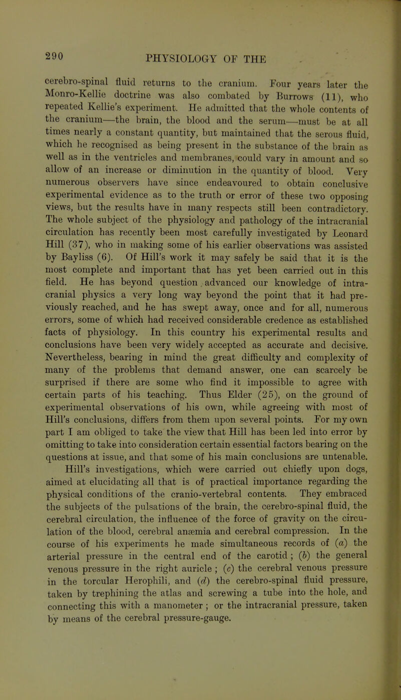 cerebro-spinal fluid returns to the cranium. Four years later the Monro-Kellie doctrine was also combated by Burrows (11), who repeated Kellie's experiment. He admitted that the whole contents of the cranium—the brain, the blood and the serum—must be at all times nearly a constant quantity, but maintained that the serous fluid, which he recognised as being present in the substance of the brain as well as in the ventricles and membranes, could vary in amount and so allow of an increase or diminution in the quantity of blood. Very numerous observers have since endeavoured to obtain conclusive experimental evidence as to the truth or error of these two opposing views, but the results have in many respects still been contradictory. The whole subject of the physiology and pathology of the intracranial circulation has recently been most carefully investigated by Leonard Hill (37), who in making some of his earlier observations was assisted by Bayliss (6). Of Hill's work it may safely be said that it is the most complete and important that has yet been carried out in this field. He has beyond question. advanced our knowledge of intra- cranial physics a very long way beyond the point that it had pre- viously reached, and he has swept away, once and for all, numerous errors, some of which had received considerable credence as established facts of physiology. In this country his experimental results and conclusions have been very widely accepted as accurate and decisive. Nevertheless, bearing in mind the great difficulty and complexity of many of the problems that demand answer, one can scarcely be surprised if there are some who find it impossible to agree with certain parts of his teaching. Thus Elder (25), on the ground of experimental observations of his own, while agreeing with most of Hill's conclusions, differs from them upon several points. For my own part I am obliged to take the view that Hill has been led into error by omitting to take into consideration certain essential factors bearing on the questions at issue, and that some of his main conclusions are untenable. Hill's investigations, which were carried out chiefly upon dogs, aimed at elucidating all that is of practical importance regarding the physical conditions of the cranio-vertebral contents. They embraced the subjects of the pulsations of the brain, the cerebro-spinal fluid, the cerebral circulation, the influence of the force of gravity on the circu- lation of the blood, cerebral anaemia and cerebral compression. In the course of his experiments he made simultaneous records of {a) the arterial pressure in the central end of the carotid ; (h) the general venous pressure in the right auricle ; (c) the cerebral venous pressure in the torcular Herophili, and {d) the cerebro-spinal fluid pressure, taken by trephining the atlas and screwing a tube into the hole, and connecting this with a manometer ; or the intracranial pressure, taken by means of the cerebral pressure-gauge.