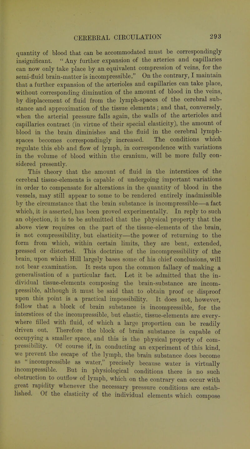quantity of blood that can be accommodated must be correspondingly insignificant.  Any further expansion of the arteries and capillaries can now only take place by an equivalent compression of veins, for the semi-fluid brain-matter is incompressible. On the contrary, I maintain that a further expansion of the arterioles and capillaries can take place, without corresponding diminution of the amount of blood in the veins, by displacement of fluid from the lymph-spaces of the cerebral sub- stance and approximation of the tissue elements; and that, conversely, when the arterial pressure falls again, the walls of the arterioles and capillaries contract (in virtue of their special elasticity), the amount of blood in the brain diminishes and the fluid in the cerebral lymph- spaces becomes correspondingly increased. The conditions which regulate this ebb and flow of lymph, in correspondence with variations in the volume of blood within the cranium, will be more fully con- sidered presently. This theory that the amount of fluid in the interstices of the cerebral tissue-elements is capable of undergoing important variations in order to compensate for alterations in the quantity of blood in the vessels, may still appear to some to be rendered entirely inadmissible by the circumstance that the brain substance is incompressible—a fact which, it is asserted, has been proved experimentally. In reply to such an objection, it is to be submitted that the physical property that the above view requires on the part of the tissue-elements of the brain, is not compressibility, but elasticity—the power of returning to the form from which, within certain limits, they are bent, extended, pressed or distorted. This doctrine of the incompressibility of the brain, upon which Hill largely bases some of his chief conclusions, will not bear examination. It rests upon the common fallacy of making a generalisation of a particular fact. Let it be admitted that the in- dividual tissue-elements composing the brain-substance are incom- pressible, although it must be said that to obtain proof or disproof upon this point is a practical impossibility. It does not, however, follow that a block of brain substance is incompressible, for the interstices of the incompressible, but elastic, tissue-elements are every- where filled with fluid, of which a large proportion can be readily driven out. Therefore the block of brain substance is capable of occupying a smaller space, and this is the physical property of com- pressibility. Of course if, in conducting an experiment of this kind, we prevent the escape of the lymph, the brain substance does become as incompressible as water, precisely because water is virtually incompressible. But in physiological conditions there is no such obstruction to outflow of lymph, which on the contrary can occur with great rapidity whenever the necessary pressure conditions are estab- lished. Of the elasticity of the individual elements which compose