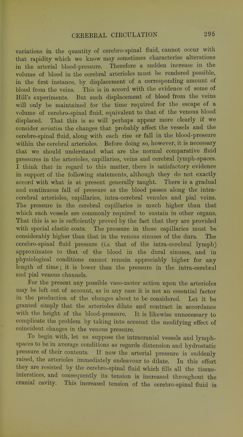 variations in the quantity of cerebro-spinal fluid, cannot occur with that rapidity which we know may sometimes characterise alterations in the arterial blood-pressure. Therefore a sudden increase in the volume of blood in the cerebral arterioles must be rendered possible, in the first instance, by displacement of a corresponding amount of blood from the veins. This is in accord with the evidence of some of Hill's experiments. But such displacement of blood from the veins will only be maintained for the time required for the escape of a volume of cerebro-spinal fluid, equivalent to that of the venous blood displaced. That this is so will perhaps appear more clearly if we consider seriatim the changes that probably affect the vessels and the cerebro-spinal fluid, along with each rise or fall in the blood-pressure within the cerebral arterioles. Before doing so, however, it is necessary that we should understand what are the normal comparative fluid pressures in the arterioles, capillaries, veins and cerebral lymph-spaces. I think that in regard to this matter, there is satisfactory evidence in support of the following statements, although they do not exactly accord with what is at present generally taught. There is a gradual and continuous fall of pressure as the blood passes along the intra- cerebral arterioles, capillaries, intra-cerebral venules and pial veins. The pressure in the cerebral capillaries is much higher than that which such vessels are commonly required to sustain in other organs. That this is so is sufficiently proved by the fact that they are provided with special elastic coats. The pressure in these capillaries must be considerably higher than that in the venous sinuses of the dura. The cerebro-spinal fluid pressure (i.e. that of the intra-cerebral lymph) approximates to that of the blood in the dural sinuses, and in physiological conditions cannot remain appreciably higher for any length of time; it is lower than the pressure in the intra-cerebral and pial venous channels. For the present any possible vaso-motor action upon the arterioles may be left out of account, as in any case it is not an essential factor in the production of the changes about to be considered. Let it be granted simply that the arterioles dilate and contract in accordance with the height of the blood -pressure. It is likewise unnecessary to complicate the problem by taking into account the modifying effect of coincident changes in the venous pressure. To begin with, let us suppose the intracranial vessels and lymph- spaces to be in average conditions as regards distension and hydrostatic pressure of their contents. If now the arterial pressure is suddenly raised, the arterioles immediately endeavour to dilate. In this effort they are resisted by the cerebro-spinal fluid which fills all the tissue- interstices, and consequently its tension is increased throughout the cranial cavity. This increased tension of the cerebro-spinal fluid is