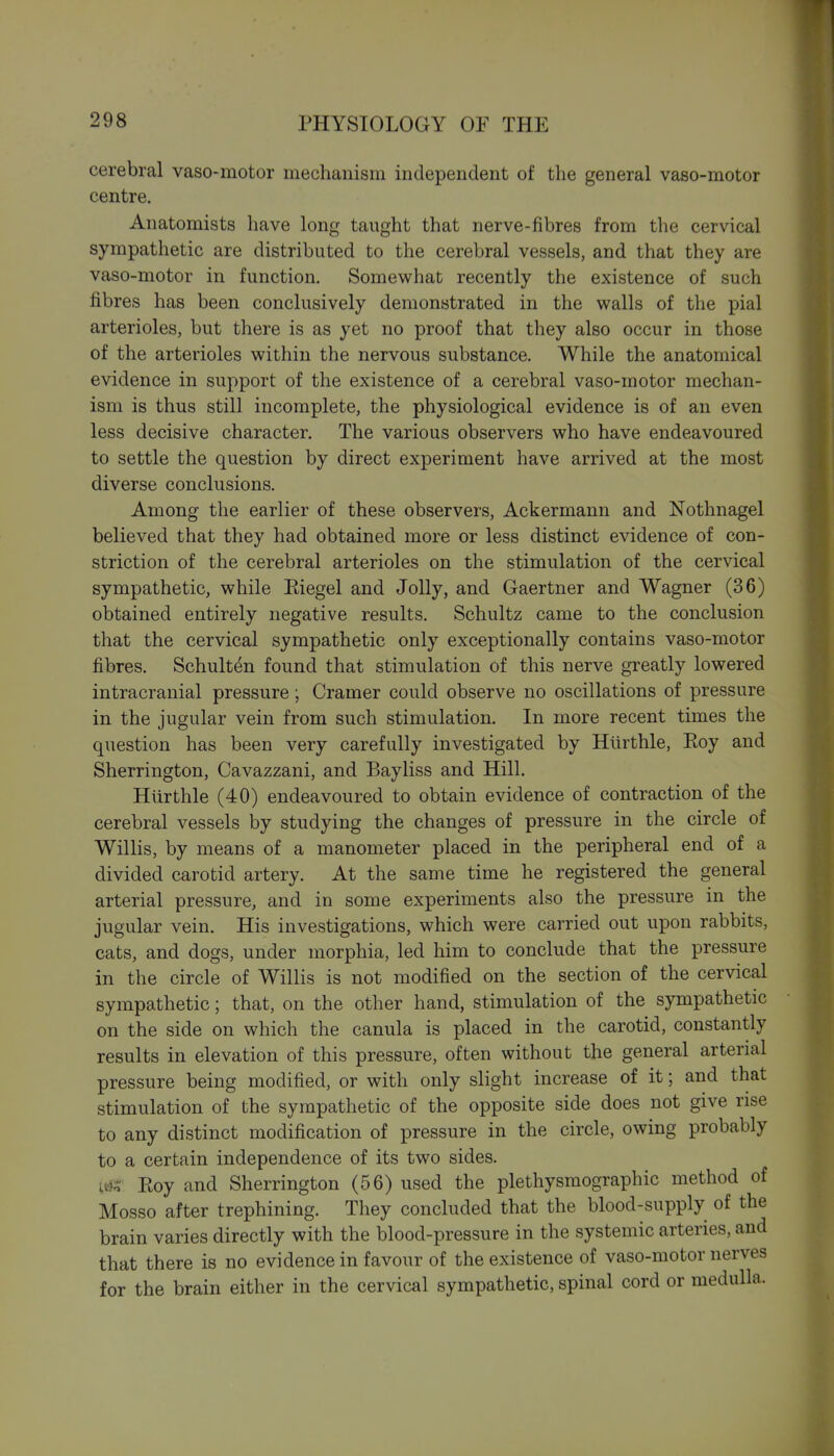 cerebral vaso-motor mechanism independent of the general vaso-motor centre. Anatomists have long taught that nerve-fibres from the cervical sympathetic are distributed to the cerebral vessels, and that they are vaso-motor in function. Somewhat recently the existence of such fibres has been conclusively demonstrated in the walls of the pial arterioles, but there is as yet no proof that they also occur in those of the arterioles within the nervous substance. While the anatomical evidence in support of the existence of a cerebral vaso-motor mechan- ism is thus still incomplete, the physiological evidence is of an even less decisive character. The various observers who have endeavoured to settle the question by direct experiment have arrived at the most diverse conclusions. Among the earlier of these observers, Ackermann and Nothnagel believed that they had obtained more or less distinct evidence of con- striction of the cerebral arterioles on the stimulation of the cervical sympathetic, while Eiegel and Jolly, and Gaertner and Wagner (36) obtained entirely negative results. Schultz came to the conclusion that the cervical sympathetic only exceptionally contains vaso-motor fibres. Schult^n found that stimulation of this nerve greatly lowered intracranial pressure; Cramer could observe no oscillations of pressure in the jugular vein from such stimulation. In more recent times the question has been very carefully investigated by Hlirthle, Eoy and Sherrington, Cavazzani, and Bayliss and Hill. Hlirthle (40) endeavoured to obtain evidence of contraction of the cerebral vessels by studying the changes of pressure in the circle of Willis, by means of a manometer placed in the peripheral end of a divided carotid artery. At the same time he registered the general arterial pressure, and in some experiments also the pressure in the jugular vein. His investigations, which were carried out upon rabbits, cats, and dogs, under morphia, led him to conclude that the pressure in the circle of Willis is not modified on the section of the cervical sympathetic; that, on the other hand, stimulation of the sympathetic on the side on which the canula is placed in the carotid, constantly results in elevation of this pressure, often without the general arterial pressure being modified, or with only slight increase of it; and that stimulation of the sympathetic of the opposite side does not give rise to any distinct modification of pressure in the circle, owing probably to a certain independence of its two sides. m Eoy and Sherrington (56) used the plethysmographic method of Mosso after trephining. They concluded that the blood-supply of the brain varies directly with the blood-pressure in the systemic arteries, and that there is no evidence in favour of the existence of vaso-motor nerves for the brain either in the cervical sympathetic, spinal cord or medulla.