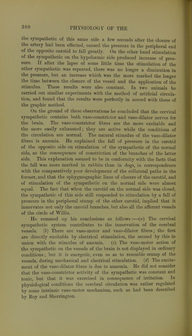 the sympathetic of this same side a few seconds after the closure of the artery had been effected, caused the pressure in the peripheral end of the opposite carotid to fall greatly. On the other hand stimulation of the sympathetic on the hypohaemic side produced increase of pres- sure. If after the lapse of some little time the stimulation of the other sympathetic was repeated, there was no longer a diminution in the pressure, but an increase which was the more marked the longer the time between the closure of the vessel and the application of the stimulus. These results were also constant. In two animals he carried out similiar experiments with the method of artificial circula- tion, and found that the results were perfectly in accord with those of the graphic method. On the ground of these observations he concluded that the cervical sympathetic contains both vaso-constrictor and vaso-dilator nerves for the brain. The vaso-constrictor fibres are the more excitable and the more easily exhausted; they are active while the conditions of the circulation are normal. The natural stimulus of the vaso-dilator fibres is anaemia. He explained the fall of pressure in the carotid of the opposite side on stimulation of the sympathetic of the normal side, as the consequence of constriction of the branches of the latter side. This explanation seemed to be in conformity with the facts that the fall was more marked in rabbits than in dogs, in correspondence with the comparatively poor development of the collateral paths in the former, and that the sphygmographic lines of closure of the carotid, and of stimulation of the sympathetic on the normal side were almost equal. The fact that when the carotid on the normal side was closed, the sympathetic of this side still responded to stimulation by a fall of pressure in the peripheral stump of the other carotid, implied that it innervates not only the carotid branches, but also all the afferent vessels of the circle of Willis. He summed up his conclusions as follows:—(a) The cervical sympathetic system contributes to the innervation of the cerebral vessels. (&) There are vaso-motor and vaso-dilator fibres; the first are directly excitable by electrical stimulation, the second by this in union with the stimulus of anasmia, (c) The vaso-motor action of the sympathetic on the vessels of the brain is not displayed in ordinary conditions; but it is energetic, even so as to resemble cramp of the vessels, during mechanical and electrical stimulation, (d) The excite- ment of the vaso-dilator fibres is due to anaemia. He did not consider that the vaso-constrictor activity of the sympathetic was constant and tonic, but that it was exercised in consequence of irritation. In physiological conditions the cerebral circulation was rather regulated by some intrinsic vaso-motor mechanism, such as had been described by Koy and Sherrington.